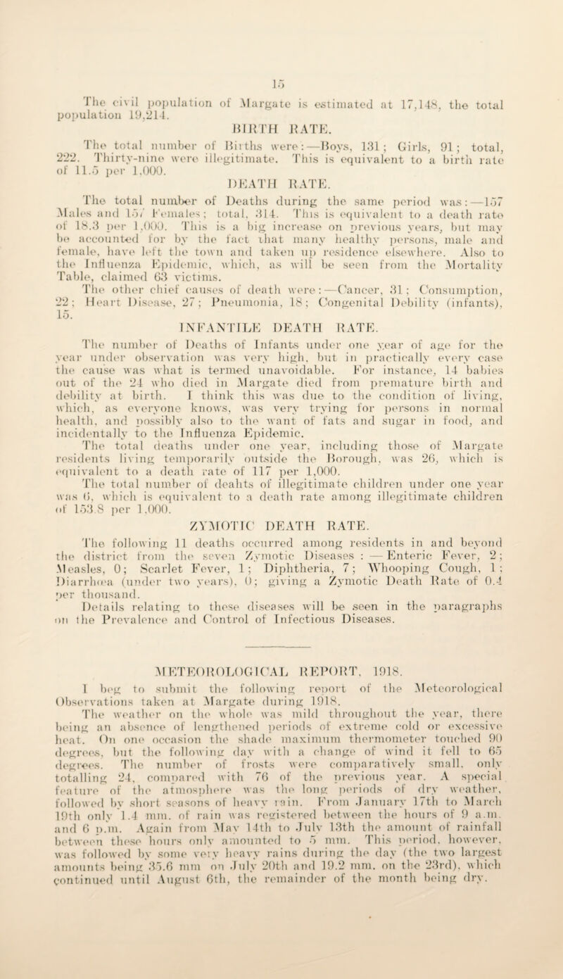 J he civil population of Margate is estimated at 17,148, the total population 19.214. BIRTH RATE. The total number of Births were:—Boys, 131; Girls, 91; total, 222. Thirty-nine were illegitimate. This is equivalent to a birth rate of 11.5 per 1,000. DEATH RATE. The total number of Deaths during the same period was:—157 Males and Id/ Females; total. 314. This is equivalent to a death rate of 18.3 per 1,000. This is a big increase on previous years, but may be accounted for by the fact iliat many healthy persons, male and female, have left the town and taken up residence elsewhere. Also to the Influenza Epidemic, which, as will be seen from the Mortality Table, claimed 63 victims. The other chief causes of death were:—Cancer, 31; Consumption, 22; Heart Disease, 27; Pneumonia, 18; Congenital Debility (infants), 15. IN PANTILE DEATH RATE. The number of Deaths of Infants under one year of age for the year under observation was very high, but in practically every case the cause was what is termed unavoidable. For instance, 14 babies out of the 24 who died in Margate died from premature birth and debility at birth. 1 think this was due to the condition of living, which, as everyone knows, was very trying for persons in normal health, and possibly also to the want of fats and sugar in food, and incidentally to the Influenza Epidemic. The total deaths under one year, including those of Margate residents living temporarily outside the Borough, was 26, which is equivalent to a death rate of 117 per 1,000. The total number of deahts of illegitimate children under one year was 6, which is equivalent to a death rate among illegitimate children of 153.8 per 1.000. ZYMOTIC DEATH RATE. The following 11 deaths occurred among residents in and beyond the district from the seven Zymotic Diseases : —Enteric Fever, 2; Measles, 0; Scarlet Fever, 1; Diphtheria, 7; Whooping Cough, 1 ; Diarrhrea (under two years), 0; giving a Zymotic Death Rate of 0.4 per thousand. Details relating to these diseases will be seen in the paragraphs on the Prevalence and Control of Infectious Diseases. METEOROLOGICAL REPORT. 1918. 1 beg to submit the following report of the Meteorological Observations taken at Margate during 1918. The weather on the whole was mild throughout the year, there being an absence of lengthened periods of extreme cold or excessive heat. On one occasion the shade maximum thermometer touched 90 degrees, but the following day with a change of wind it fell to 65 degrees. The number of frosts were comparatively small, only totalling 24. compart'd with 76 of the previous year. A special feature of the atmosphere was the long periods of dry weather, followed by short seasons of heavy rain. From January 17th to March 19th only 1.4 mm. of rain was registered between the hours of 9 a.m. and 6 p.m. Again from May 14th to July 13th the amount of rainfall between these hours only amounted to 5 mm. This period, however, was followed by some very heavy rains during the day (the two largest amounts being 35.6 mm on July 20th and 19.2 mm. on the 23rd), which continued until August 6th, the remainder of the month being dry.