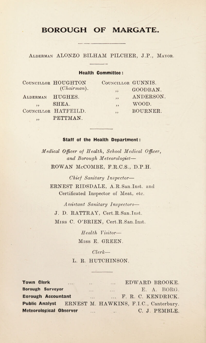 Aldeeman ALONZO BILHAM PILCHEE, J.P., Mayor. Health Committee: Councillor HOUGHTON {C hair man). Councillor J y GtJNNIS. GOODEAN. Alderman HUGHES. y y ANDERSON. J y SHEA. y y WOOD. Councillor HATFEILD. y y BOURNER. y y PETTMAN. Staff of the Health Department: Medical Officer of Healthy School Medical Officery and Borough Meteorologist— EOWAN McCOMBE, F.E.C.S., D.P.H. Chief Sanitary Inspector— ERNEST EIDSDALE, A.E.San.Inst, and Certificated Inspector of Meat, etc. Assistant Sanitary Inspectors— J. D. RATTRAY, Cert.R.San.Inst. Miss C. O’BRIEN, Cert.R.San.Inst. Health Visitor— Miss E. GREEN. Clerk— L. R. HUTCHINSON. Town Clerk ... ... EDWARD BROOKE. Borough Surveyor ... ... E. A. BORO. Borough Accountant ... ... E E C. KENDRICK. Public Analyst ERNEST M. HAWKINS, F.I.C., Canterbury. Meteorological Observer ... . C, J. PEMBLE,