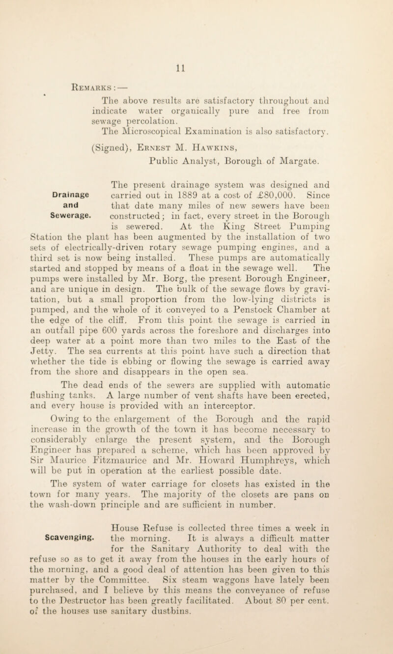 Remarks:— * The above results are satisfactory throughout and indicate water organically pure and free from sewage percolation. The Microscopical Examination is also satisfactory. (Signed), Ernest M. Hawkins, Public Analyst, Borough of Margate. The present drainage system was designed and Drainage carried out in 1889 at a cost of £80,000. Since and that date many miles of new sewers have been Sewerage. constructed; in fact, every street in the Borough is sewered. At the King Street Pumping Station the plant has been augmented by the installation of two sets of electrically-driven rotary sewage pumping engines, and a third set is now being installed. These pumps are automatically started and stopped by means of a float in the sewage well. The pumps were installed by Mr. Borg, the present Borough Engineer, and are unique in design. The bulk of the sewage flows by gravi¬ tation, but a small proportion from the low-lying districts is pumped, and the whole of it conveyed to a Penstock Chamber at the edge of the cliff. From this point the sewage is carried in an outfall pipe 600 yards across the foreshore and discharges into deep water at a point mmre than two miles to the East of the Jetty. The sea currents at this point have such a direction that whether the tide is ebbing or flowing the sewage is carried away from the shore and disappears in the open sea. The dead ends of the sewers are supplied with automatic flushing tanks. A large number of vent shafts have been erected, and every house is provided with an interceptor. Owing to the enlargement of the Borough and the rapid increase in the growth of the town it has become necessary to considerably enlarge the present system, and the Borough Engineer has prepared a scheme, which has been approved by Sir IMauricc Fitzmaurice and Mr. Howard Humphreys, which will be put in operation at the earliest possible date. The system of wmter carriage for closets has existed in the towm for many years. The majority of the closets are pans on the w^ash-dowm principle and are sufficient in number. House Refuse is collected three times a w'eek in Scavenging. the morning. It is alwmys a difficult matter for the Sanitary Authority to deal with the refuse so as to get it aw'ay from the houses in the early hours of the morning, and a good deal of attention has been given to this matter by the Committee. Six steam waggons have lately been purchased, and I believe by this m.eans the conveyance of refuse to the Destructor has been greatly facilitated. About 80 per cent, of the houses use sanitary dustbins.