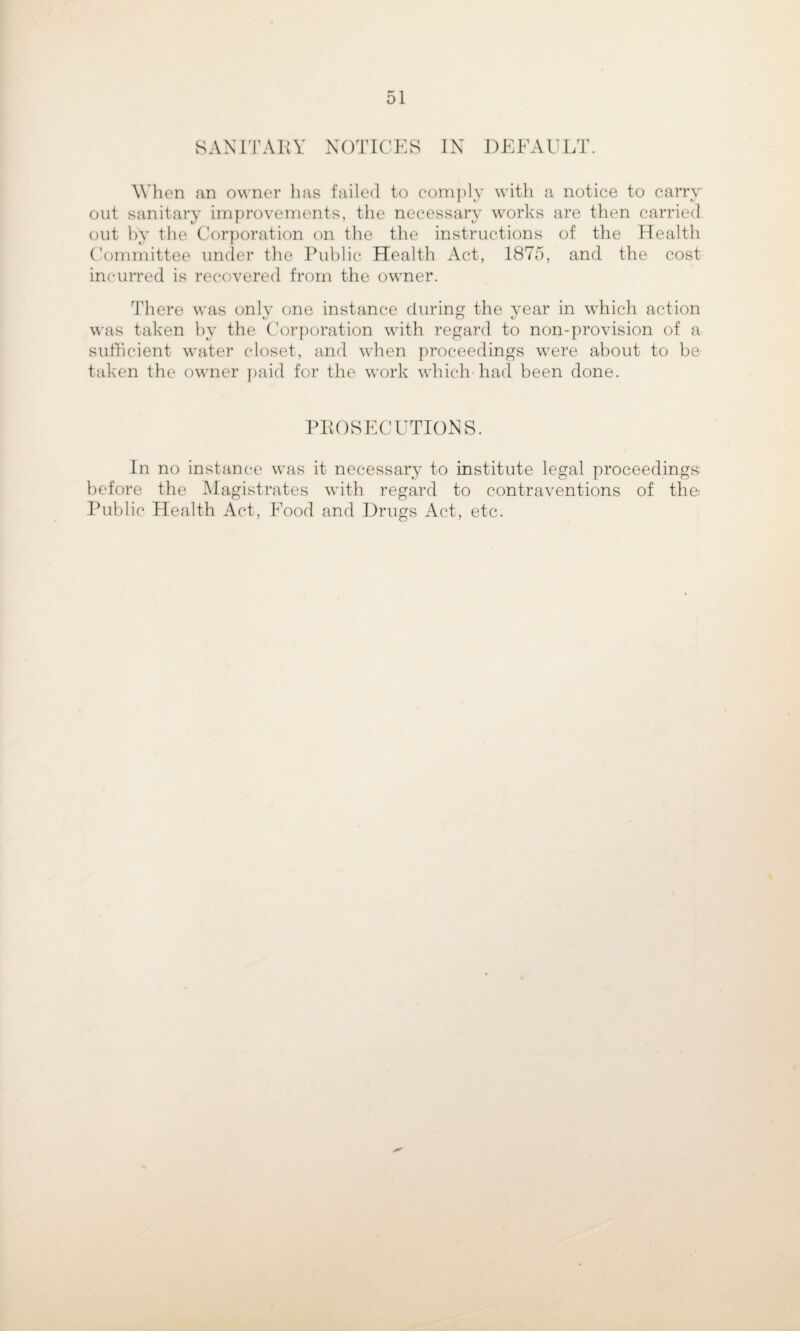 SANITAllY NOTICES IN DEFAULT. When an owner lias failed to com])lY with a notice to cany out sanitary improvements, the necessary works are then carried out hy the Corporation on the the instructions of the Health Committee under the Public Health Act, 1875, and the cost incurred is recovered from the owner. There was only one instance during the year in which action \\'as taken hy the C'orporation with regard to non-provision of a suthcient water closet, and when proceedings were about to be taken the owner ])aid for the work which-had been done. PPOSECUTIONS. In no instance was it necessary to institute legal proceedings before the Magistrates with regard to contraventions of the Public Health Act, Food and Drugs Act, etc.