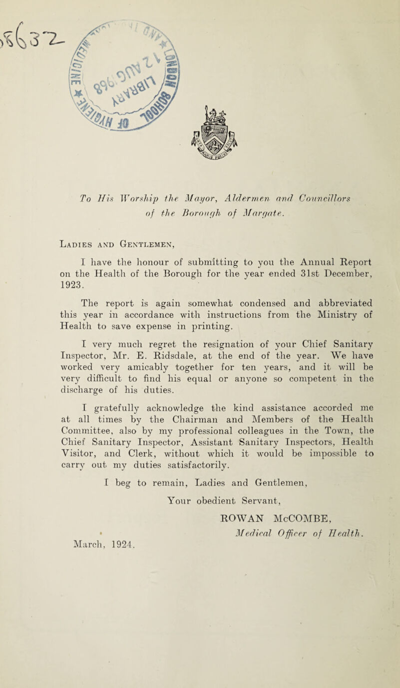 To His Worship the Mayor, Aldermen and Conncdlors of the Boron(/h of }far(/ate. Ladies and Gentlemen, I have the honour of submitting to you the Annual Report on the Health of the Borough for the year ended 31st December, 1923. The report is again somewhat condensed and abbreviated this year in accordance with instructions from the Ministry of Health to save expense in printing. I very much regret the resignation of your Chief Sanitary Inspector, Mr. E. Ridsdale, at the end of the year. We have worked very amicably together for ten years, and it will be very difficult to find his equal or anyone so competent in the discharge of his duties. I gratefully acknowledge the kind assistance accorded me at all times by the Chairman and Members of the Health Committee, also by my professional colleagues in the Town, the Chief Sanitary Inspector, Assistant Sanitary Inspectors, Health Visitor, and Clerk, without which it would be impossible to carry out my duties satisfactorily. I beg to remain. Ladies and Gentlemen, Your obedient Servant, March, 1924. ROWAN McCOMBE,
