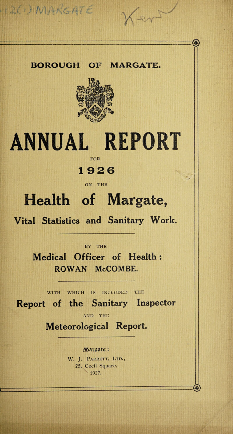 ' ■.:—.— BOROUGH OF MARGATE. ANNUAL REPORT FOR 1926 ON THE Health of Margate, Vital Statistics and Sanitary Work. BY THE Medical Officer of Health: ROWAN McCOMBE. WITH WHICH IS INCLUDED THE Report of the Sanitary Inspector AND THE Meteorological Report. /Hbargate: W. J. Parrett, Ltd., 25, Cecil Square. ' 1927.