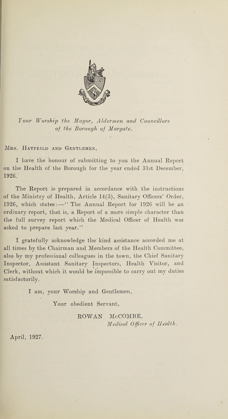 I 0117' Woi'sliijy the Mayor, AJdermeyi and Councillors of the Borough of Margate. Mrs. IIatfeild and Gentlemen, I have the honour of submitting to you the Annual Report on the Health of the Borough for the year ended 31st December, 1926. The Report is prepared in accordance with the instructions of the Ministry of Health, Article 14(3), Sanitary Officers’ Order, 1926, which states:—“ The Annual Report for 1926 will be an ordinary report, that is, a Report of a more simple character than the full survey report which the Medical Officer of Health was asked to prepare last year.” I gratefully acknowledge the kind assistance accorded me at all times by the Chairman and Members of the Health Committee, also by my professional colleagues in the town, the Chief Sanitary Inspector, Assistant Sanitary Inspectors, Health Visitor, and Clerk, without which it would be impossible to carry out my duties satisfactorily. I am, your Worship and Gentlemen, Your obedient Servant, April, 1927. ROWAN McCOMBE, Medical Officer of llralth.