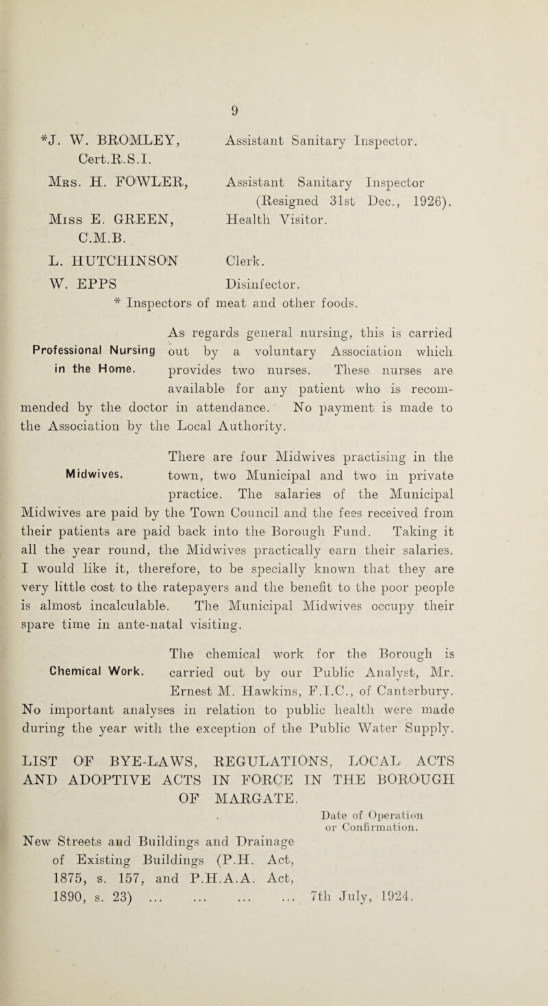 *J. W. BRO'MLEY, Assistant Sanitary Inspector. Cert.R.S.I. Mrs. H. FO'WLER, Assistant Sanitary Inspector (Resigned 31st Dec., 1926). Miss E. GREEN, Health Visitor. C.M.B. L. HUTCHINSON Clerk. W. EPPS Disinfector. * Inspectors of meat and other foods. As regards general nursing, this is carried Professional Nursing out by a voluntary Association which in the H ome. provides two nurses. These nurses are available for any patient who' is recom¬ mended by the doctor in attendance. No payment is made to the Association by the Local Authority. There are four Midwives practising in the Midwives. town, two Municipal and two in private practice. The salaries of the Municipal Midwives are paid by the Tov^n Council and the fees received from their patients are paid back into the Borough Fund. Taking it all the year round, the Midwives practically earn their salaries. I would like it, therefore, to be specially known that they are very little cost to the ratepayers and the benefit to the poor people is almost incalculable. The Municipal Midwives occupy their spare time in ante-natal visiting. The chemical work for the Borough is Chemical Work. carried out by our Public Analyst, Mr. Ernest M. Hawkins, F.I.C., of Canterbury. No important analyses in relation to public health were made during the year with the exception of the Public Water Supply. LIST OF BYE-LAWS, REGULATIONS, LOCAL ACTS AND ADOPTIVE ACTS IN FORCE IN THE BOROUGH OF MARGATE. Date of Operation or Confirmation. New Streets and Buildings and Drainage of Existing Buildings (P.H. Act, 1875, s. 157, and P.H.A.A. Act, 1890, s. 23) .7th July, 1924.