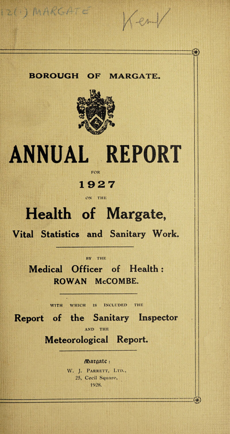 ANNUAL REPORT FOR 1927 ON THE Health of Margate, Vital Statistics and Sanitary Work. BY THE Medical Officer of Health: ROWAN McCOMBE. WITH WHICH IS INCLUDED THE Report of the Sanitary Inspector AND THE Meteorological Report. j i /Hbar^atc: • W. J. Parrett, Ltd., 25, Cecil Square, !!! 1928. t