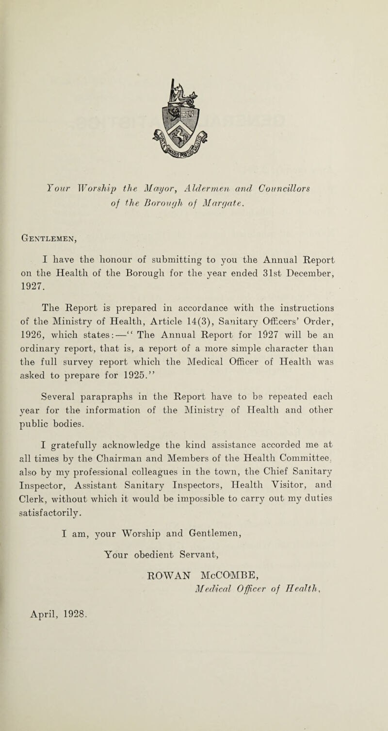 Your Worship the Mayor, Aldermen and Councillors of the Borough of Margate. Gentlemen, I have the honour of submitting to you the Annual Report on the Health of the Borough for the year ended 31st December, 1927. The Report is prepared in accordance with the instructions of the Ministry of Health, Article 14(3), Sanitary Ofhcers’ O'rder, 1926, which states ;—“ The Annual Report for 1927 will be an ordinary report, that is, a report of a more simple character than the full survey report which the Medical Officer of Health was asked to prepare for 1925.” Several parapraphs in the Report have to be repeated each year for the information of the Ministry of Health and other public bodies. I gratefully acknowledge the kind assistance accorded me at all times by the Chairman and Members of the Health Committee, also by my professional colleagues in the town, the Chief Sanitary Inspector, Assistant Sanitary Inspectors, Health Visitor, and Clerk, without which it would be impossible to carry out my duties satisfactorily. I am, 3mur Worship and Gentlemen, Your obedient Servant, ROWAN McCOMBE, Medical Officer of Health, April, 1928.