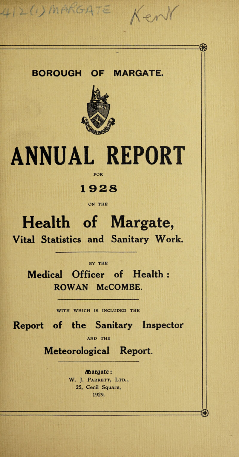 ANNUAL REPORT FOR 1 928 ON THE Health of Margate, Vital Statistics and Sanitary Work. BY THE Medical Officer of Health.: ROWAN McCOMBE. WITH WHICH IS INCLUDED THE Report of the Sanitary Inspector AND THE Meteorological Report. Abatgate: W. J. Parrett, Ltd., 25, Cecil Square, 1929.