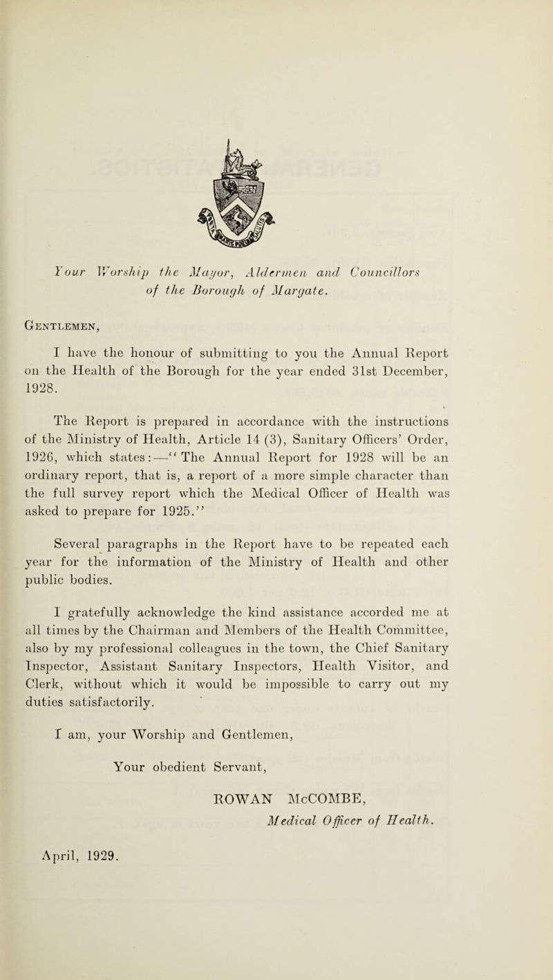 Your VYorship the Mdi/ur, AUUnncn and Councillors of the Borough of Margate. Gentlemen, I liiive tlie honour of submitting to you the Annual Report on the Health of the Borough for the year ended 31st December, 1928. The Report is prepared in accordance with the instructions of the Ministry of Health, Article 14 (3), Sanitary Officers’ Order, 1926, which states:—'‘The Annual Report for 1928 will be an ordinary report, that is, a report of a more simple character than the full survey report which the Medical Officer of Health was asked to prepare for 1925.” Several paragraphs in the Report have to be repeated each year for the information of the Ministry of Health and other public bodies. I gratefully acknowledge the kind assistance accorded me at all times by the Chairman and ]Members of the Health Committee, also by my professional colleagues in the town, the Chief Sanitary Inspector, Assistant Sanitary Inspectors, Health Visitor, and Clerk, without which it would be impossible to carry out my duties satisfactorily. 1 am, your Worship and Gentlemen, Your obedient Servant, ROWAN McCOMBE, Medical Officer of Health. April, 1929.