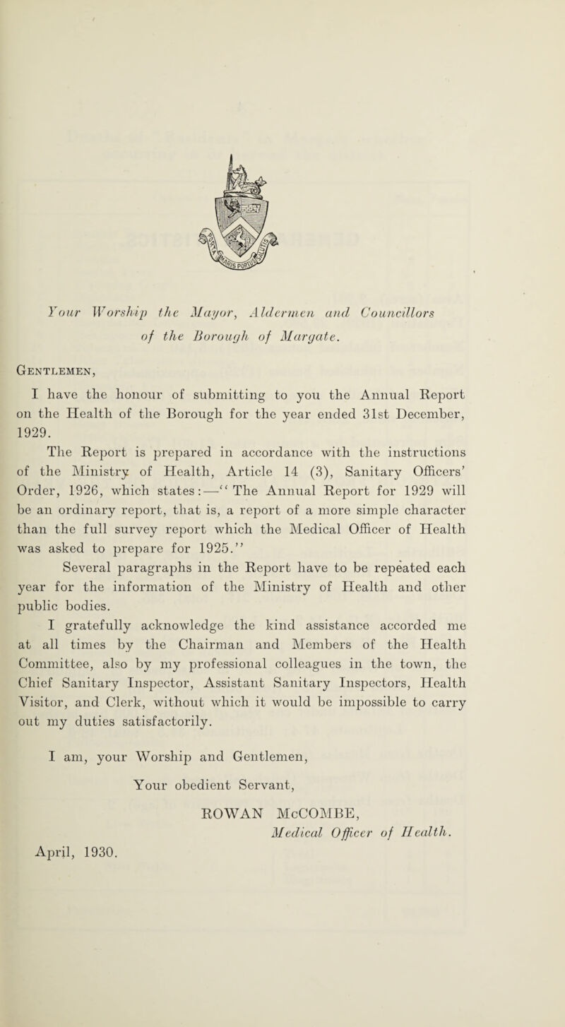 Your Worship the Mayor, Aldermen and Councillors of the Borough of Margate. Gentlemen, I have the honour of submitting to you the Annual Report on the Health of the Borough for the year ended 31st December, 1929. The Report is prepared in accordance with the instructions of the Ministry of Health, Article 14 (3), Sanitary Officers’ Order, 1926, which states:—“ The Annual Report for 1929 will be an ordinary report, that is, a report of a more simple character than the full survey report which the Medical Officer of Health was asked to prepare for 1925.” Several paragraphs in the Report have to be repeated each year for the information of the Ministry of Health and other public bodies. I gratefully acknowledge the kind assistance accorded me at all times by the Chairman and Members of the Health Committee, also by my professional colleagues in the town, the Chief Sanitary Inspector, Assistant Sanitary Inspectors, Health Visitor, and Clerk, without which it would be impossible to carry out my duties satisfactorily. I am, your Worship and Gentlemen, Your obedient Servant, April, 1930. ROWAN McCOMBE, Medical Officer of Health.