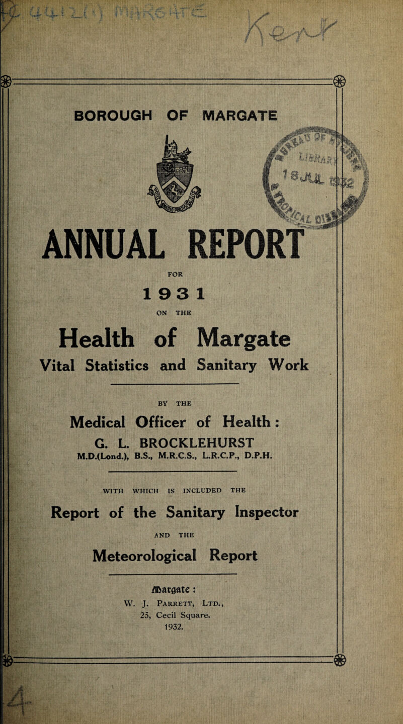 19 3 1 ON THE Health of Margate Vital Statistics and Sanitary Work BY THE Medical Officer of Health: G. L. BROCKLEHURST M.D.(Lond.), B.S., M.R.C.S., L.R.C.P., D.P.H. WITH WHICH IS INCLUDED THE Report of the Sanitary Inspector AND THE Meteorological Report /ibargate: W. J. Parrett, Ltd., 25, Cecil Square. 1932.