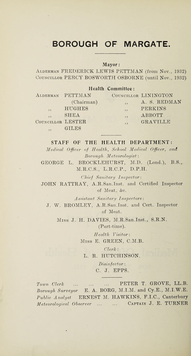 Mayor: Alderman FREDERICK LEWIS PETTMAN (from Nov., 1932) Councillor PERCY BOSWORTH OSBORNE (until Nov., 1932) Health Committee: Alderman PETTMAN Councillor LININGTON (Chairman) 3 3 A. S. REDMAN 3 3 HUGHES 3 3 PERKINS 3 3 SHEA 3 3 ABBOTT Councillor 3 3 LESTER GILES 3 3 GRAVILLE STAFF OF THE HEALTH DEPARTMENT: Medical Officer of Health, School Medical Officer, and Borough Meteorologist-. GEORGE L. BROCKLEHURST, M.D. (Lend.), B.S., M.R.C.S., L.R.C.P., D.P.H. Chief Sanitary Inspector-. JOHN RATTRAY, A.R.San.Inst, and Certified Inspector of Meat, &c. Assistant Sanitary Inspectors: J. W. BROMLEY, A.R.San.Inst, and Cert. Inspector of Meat. Miss J. H. DAVIES, M.R.San.Inst., S.R.N. (Part-time). Health Visitor: Miss E. GREEN, C.M.B. Clerk -. L. R. LIITTCIIINSON. Disinfector: C. J. EPPS. Town Clerk . PETER T. GROVE, LL.B. Borough Surveyor E. A. BORG, M.I.M. and Cy.E., M.I.W.E. Public Analyst ERNEST M. HAWKINS, F.I.C., Canterbury Meteorological Observer ... ... Captain J. E. TURNER