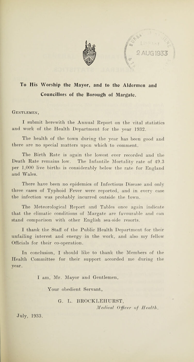 2 AUG 1933 \ V To His Worship the Mayor, and to the Aldermen and Councillors of the Borough of Margate. Gentlemen, I submit herewith the Annual Report on the vital statistics and work of the Health Department for the year 1932. The health of the town during the year has been good and there are no special matters upon which to comment. The Birth Rate is again the lowest ever recorded and the Death Rate remains low. The Infantile Mortality rate of 49.3 per 1,000 live births is considerably below the rate for England and Wales. There have been no epidemics of Infectious Disease and only three cases of Typhoid Fever were reported, and in every case the infection was probably incurred outside the town. The Meteorological Report and Tables once again indicate that the climatic conditions of Margate are favourable and can stand comparison witli other English sea-side resorts. I thank the Staff of the Public Health Department for their unfailing interest and energy in the work, and also my fellow Officials for their co-operation. In conclusion, I should like to thank the Members of the Health Committee for their support accorded me during the year. I am, Mr. Mayor and Gentlemen, Your obedient Servant, G. L. BROCKLEHURST, Medical Officer of Health. July, 1933.