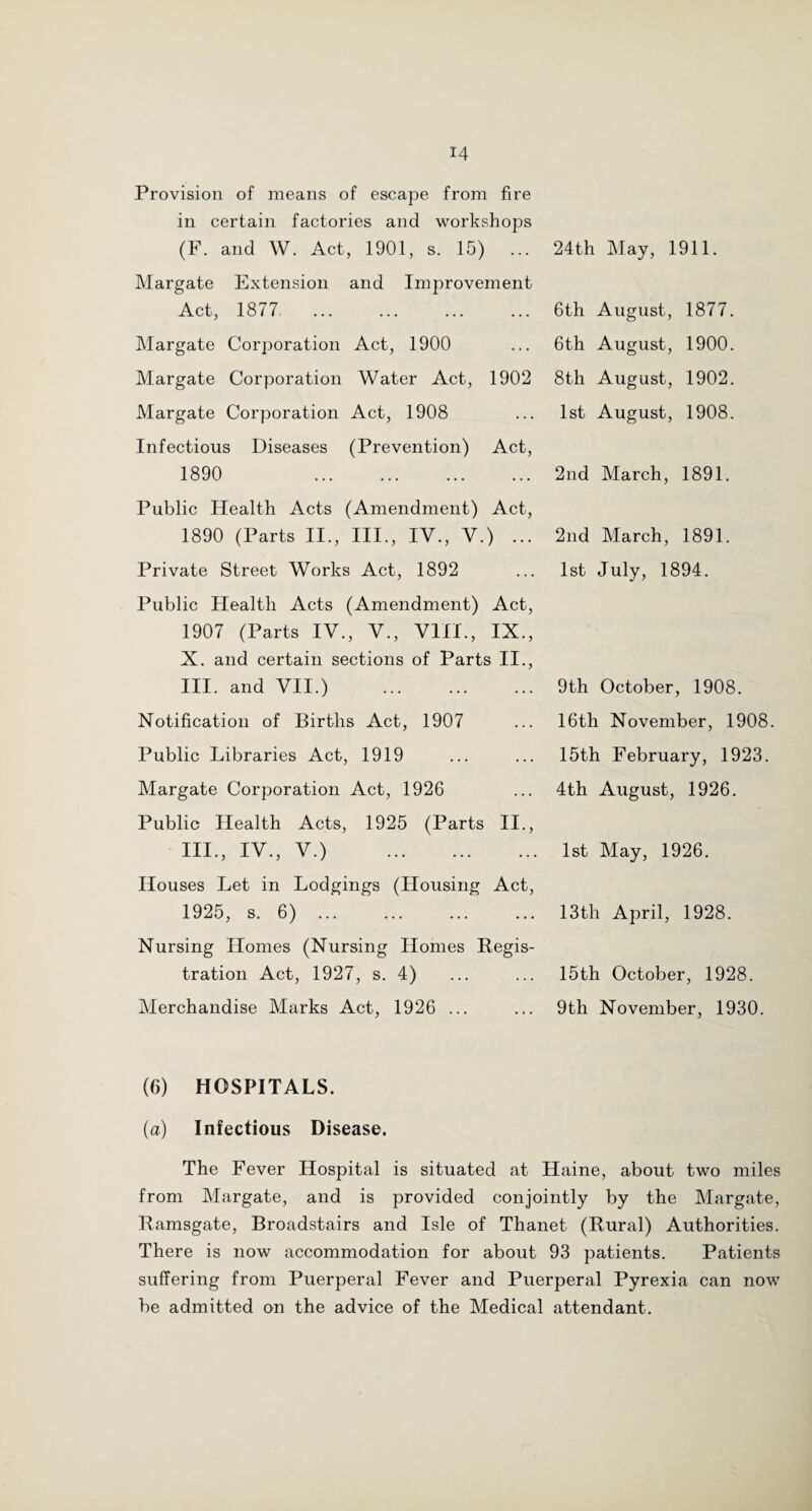 Provision of means of escape from fire in certain factories and workshops (F. and W. Act, 1901, s. 15) ... Margate Extension and Improvement Act, 1877 Margate Corporation Act, 1900 Margate Corporation Water Act, 1902 Margate Corporation Act, 1908 Infectious Diseases (Prevention) Act, 1890 . 24th May, 1911. 6th August, 1877. 6th August, 1900. 8th August, 1902. 1st August, 1908. 2nd March, 1891. Public Health Acts (Amendment) Act, 1890 (Parts II., III., IV., V.) ... Private Street Works Act, 1892 Public Health Acts (Amendment) Act, 1907 (Parts IV., V., VIII., IX., X. and certain sections of Parts II., III. and VII.) . Notification of Births Act, 1907 Public Libraries Act, 1919 Margate Corporation Act, 1926 Public Health Acts, 1925 (Parts II., III., IV., V.) . Houses Let in Lodgings (Housing Act, 1925, s. 6). Nursing Homes (Nursing Homes Regis¬ tration Act, 1927, s. 4) Merchandise Marks Act, 1926 ... 2nd March, 1891. 1st July, 1894. 9th October, 1908. 16th November, 1908. 15th February, 1923. 4th August, 1926. 1st May, 1926. 13th April, 1928. 15th October, 1928. 9th November, 1930. (6) HOSPITALS. (a) Infectious Disease. The Fever Hospital is situated at Haine, about two miles from Margate, and is provided conjointly by the Margate, Ramsgate, Broadstairs and Isle of Thanet (Rural) Authorities. There is now accommodation for about 93 patients. Patients suffering from Puerperal Fever and Puerperal Pyrexia can now be admitted on the advice of the Medical attendant.