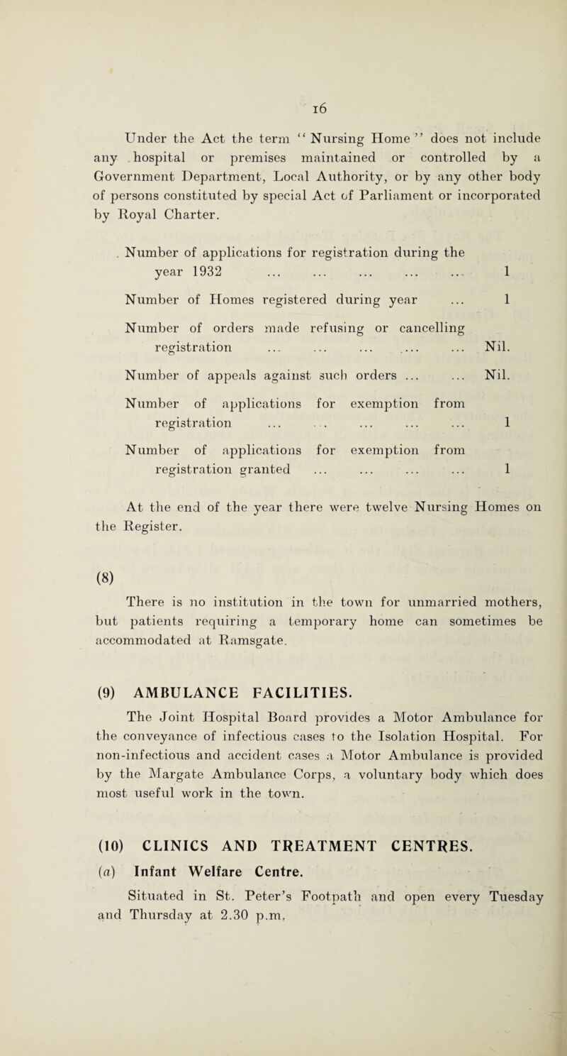 Under the Act the term “ Nursing Home ” does not include any hospital or premises maintained or controlled by a Government Department, Local Authority, or by any other body of persons constituted by special Act of Parliament or incorporated by Royal Charter. . Number of applications for registration during the year 1932 ... ... ... ... ... 1 Number of Homes registered during year ... 1 Number of orders made refusing or cancelling registration ... ... ... .... ... Nil. Number of appeals against such orders ... ... Nil. Number of applications for exemption from registration Number of applications for exemption from registration granted 1 1 At the end of the year there were twelve Nursing Homes on the Register. (8) There is no institution in the town for unmarried mothers, but patients requiring a temporary home can sometimes be accommodated at Ramsgate. (9) AMBULANCE FACILITIES. The Joint Hospital Board provides a Motor Ambulance for the conveyance of infectious cases to the Isolation Hospital. For lion-infectious and accident cases a Motor Ambulance is provided by the Margate Ambulance Corps, a voluntary body which does most useful work in the town. (10) CLINICS AND TREATMENT CENTRES. (a) Infant Welfare Centre. Situated in St. Peter’s Footpath and open every Tuesday and Thursday at 2.30 p.mf