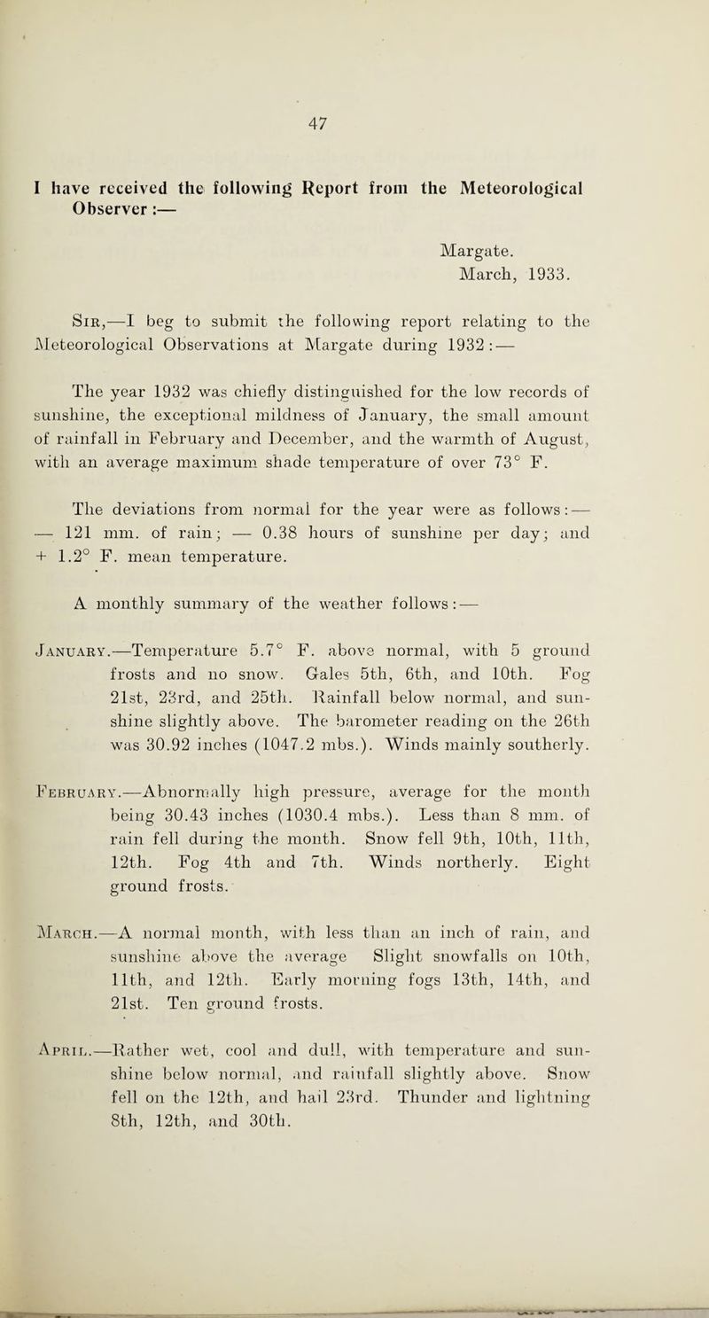 I have received the following Report from the Meteorological Observer :— Margate. March, 1933. Sir,—I beg to submit the following report relating to the Meteorological Observations at Margate during 1932 : — The year 1932 was chiefly distinguished for the low records of sunshine, the exceptional mildness of January, the small amount of rainfall in February and December, and the warmth of August, with an average maximum shade temperature of over 73° F. The deviations from normal for the year were as follows: — — 121 mm. of rain; — 0.38 hours of sunshine per day; and + 1.2° F. mean temperature. A monthly summary of the weather follows: — January.—Temperature 5.7° F. above normal, with 5 ground frosts and no snow. Gales 5tli, 6th, and 10th. Fog 21st, 23rd, and 25th. Rainfall below normal, and sun¬ shine slightly above. The barometer reading on the 26th was 30.92 inches (1047.2 mbs.). Winds mainly southerly. February.—Abnormally high pressure, average for the month being 30.43 inches (1030.4 mbs.). Less than 8 mm. of rain fell during the month. Snow fell 9th, 10th, 11th, 12th. Fog 4th and 7th. Winds northerly. Eight ground frosts. March.—A normal month, with less than an inch of rain, and sunshine above the average Slight snowfalls on 10th, 11th, and 12th. Early morning fogs 13th, 14th, and 21st. Ten ground frosts. April.—Rather wet, cool and dull, with temperature and sun¬ shine below normal, and rainfall slightly above. Snow fell on the 12th, and hail 23rd. Thunder and lightning 8th, 12th, and 30th.