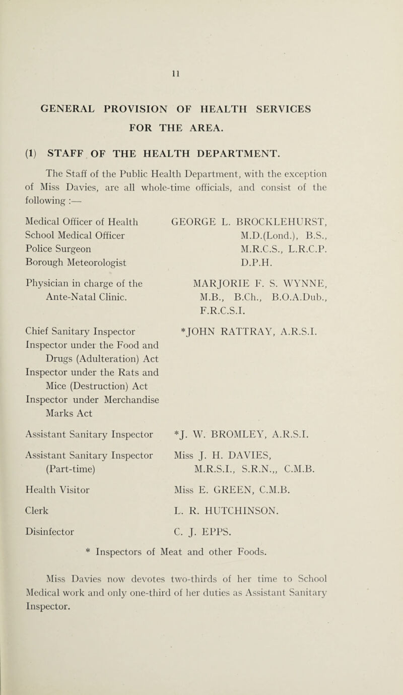 GENERAL PROVISION OF HEALTH SERVICES FOR THE AREA. (1) STAFF OF THE HEALTH DEPARTMENT. The Staff of the Public Health Department, with the exception of Miss Davies, are all whole-time officials, and consist of the following :— Medical Officer of Health School Medical Officer Police Surgeon Borough Meteorologist Physician in charge of the Ante-Natal Clinic. Chief Sanitary Inspector Inspector under the Food and Drugs (Adulteration) Act Inspector under the Rats and Mice (Destruction) Act Inspector under Merchandise Marks Act Assistant Sanitary Inspector Assistant Sanitary Inspector (Part-time) Health Visitor Clerk GEORGE L. BROCKLEHURST, M.D.(Lond.), B.S., M.R.C.S., L.R.C.P. D.P.H. MARJORIE E. S. WYNNE, M.B., B.Ch., B.O.A.Dub., F.R.C.S.I. *JOHN RATTRAY, A.R.S.I. *J. W. BROMLEY, A.R.S.I. Miss J. H. DAVIES, M.R.S.I., S.R.N.,, C.M.B. Miss E. GREEN, C.M.B. L, R. HUTCHINSON. C. J. EPPS. Disinfector * Inspectors of Meat and other Foods. Miss Davies now devotes two-thirds of her time to School Medical work and only one-third of her duties as Assistant Sanitary Inspector.