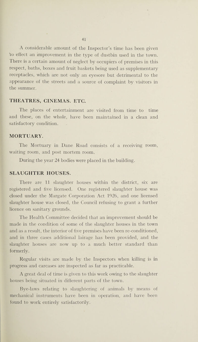 A considerable amount of the Inspector’s time lias been given ‘to effect an improvement in the type of dustbin used in the town. There is a certain amount of neglect by occupiers of premises in this respect, baths, boxes and fruit baskets being used as supplementary receptacles, which are not only an eyesore but detrimental to the appearance of the streets and a source of complaint by visitors in the summer. THEATRES, CINEMAS. ETC. The places of entertainment are visited from time to time and these, on the whole, have been maintained in a clean and satisfactory condition. MORTUARY. The Mortuary in Dane Road consists of a receiving room, waiting room, and post mortem room. During the year 24 bodies were placed in the building. SLAUGHTER HOUSES. There are 11 slaughter houses within the district, six are registered and five licensed. One registered slaughter house was closed under the Margate Corporation Act 1926, and one licensed slaughter house was closed, the Council refusing to grant a further licence on sanitary grounds. The Health Committee decided that an improvement should be made in the condition of some of the slaughter houses in the town and as a result, the interior of five premises have been re-conditioned, and in three cases additional lairage has been provided, and the slaughter houses are now up to a much better standard than formerly. Regular visits are made by the Inspectors when killing is in progress and carcases are inspected as far as practicable. A great deal of time is given to this work owing to the slaughter houses being situated in different parts of the town. Bye-laws relating to slaughtering of animals by means of mechanical instruments have been in operation, and have been found to work entirely satisfactorily.
