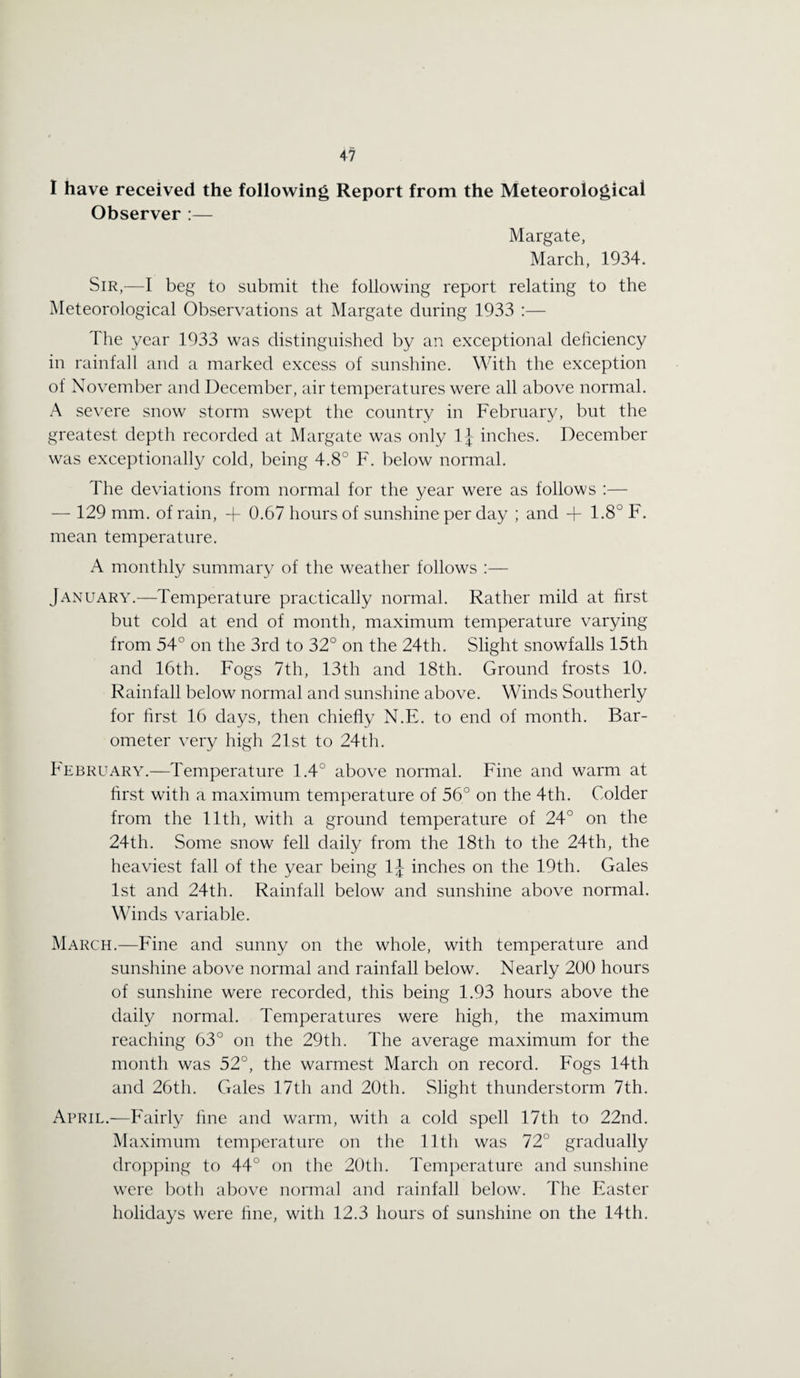 I have received the following Report from the Meteorological Observer :— Margate, March, 1934. Sir,—I beg to submit the following report relating to the Meteorological Observations at Margate during 1933 :— The year 1933 was distinguished by an exceptional deficiency in rainfall and a marked excess of sunshine. With the exception of November and December, air temperatures were all above normal. A severe snow storm swept the country in February, but the greatest depth recorded at Margate was only 1J inches. December was exceptionally cold, being 4.8° F. below normal. The deviations from normal for the year were as follows :— — 129 mm. of rain, + 0.67 hours of sunshine per day ; and + 1.8° F. mean temperature. A monthly summary of the weather follows :— January.—Temperature practically normal. Rather mild at first but cold at end of month, maximum temperature varying from 54° on the 3rd to 32° on the 24th. Slight snowfalls 15th and 16th. Fogs 7th, 13th and 18th. Ground frosts 10. Rainfall below normal and sunshine above. Winds Southerly for first 16 days, then chiefly N.E. to end of month. Bar¬ ometer very high 21st to 24th. February.—Temperature 1.4° above normal. Fine and warm at first with a maximum temperature of 56° on the 4th. Colder from the 11th, with a ground temperature of 24° on the 24th. Some snow fell daily from the 18th to the 24th, the heaviest fall of the year being 1J inches on the 19th. Gales 1st and 24th. Rainfall below and sunshine above normal. Winds variable. March.—Fine and sunny on the whole, with temperature and sunshine above normal and rainfall below. Nearly 200 hours of sunshine were recorded, this being 1.93 hours above the daily normal. Temperatures were high, the maximum reaching 63° on the 29th. The average maximum for the month was 52°, the warmest March on record. Fogs 14th and 26th. Gales 17th and 20th. Slight thunderstorm 7th. April.—Fairly fine and warm, with a cold spell 17th to 22nd. Maximum temperature on the 11th was 72° gradually dropping to 44° on the 20th. Temperature and sunshine were both above normal and rainfall below. The Easter holidays were fine, with 12.3 hours of sunshine on the 14th.