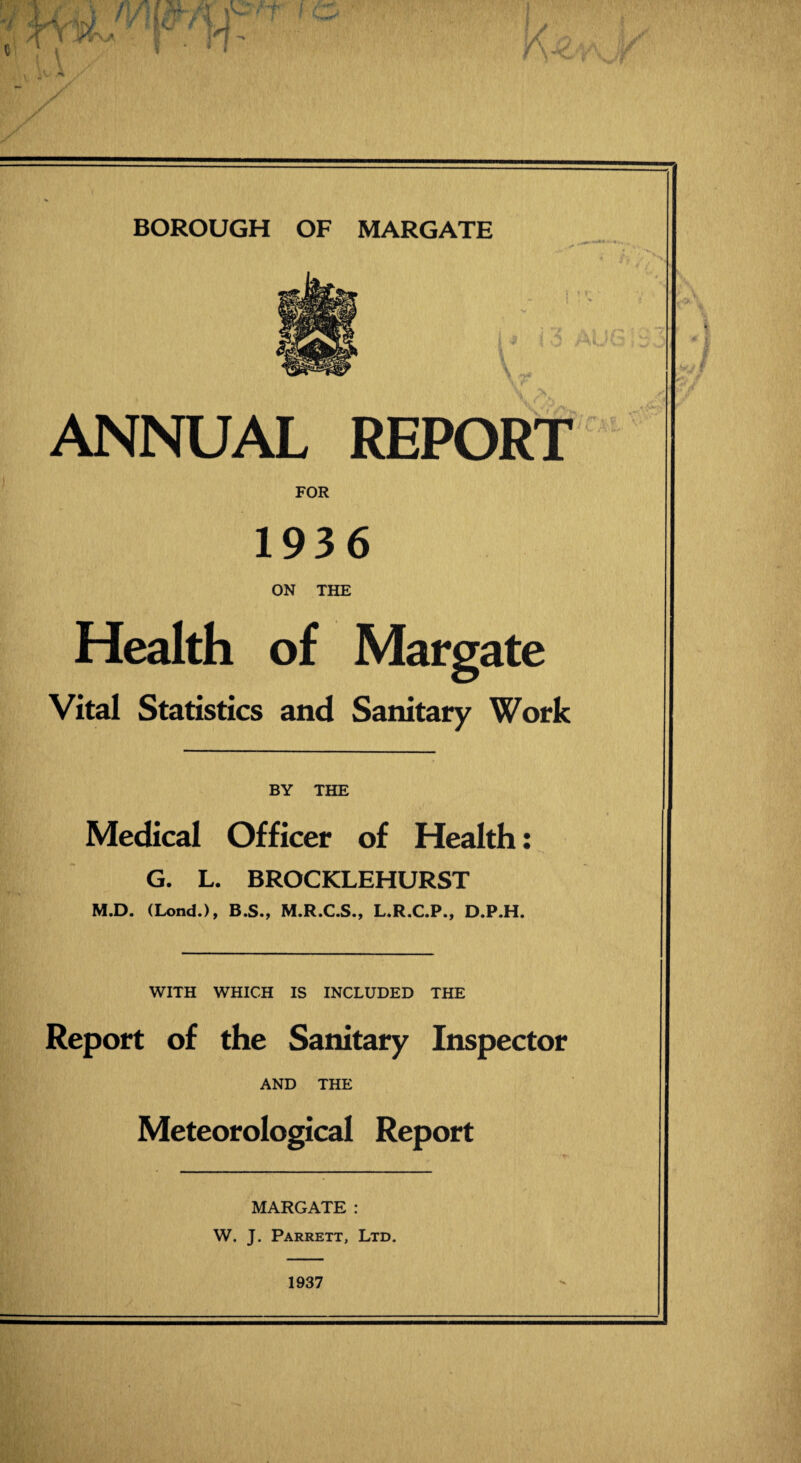 ANNUAL REPORT FOR 1936 ON THE Health of Margate Vital Statistics and Sanitary Work BY THE Medical Officer of Health: G. L. BROCKLEHURST M.D. (Lond.), B.S., M.R.C.S., L.R.C.P., D.P.H. WITH WHICH IS INCLUDED THE Report of the Sanitary Inspector AND THE Meteorological Report MARGATE: W. J. Parrett, Ltd. 1937