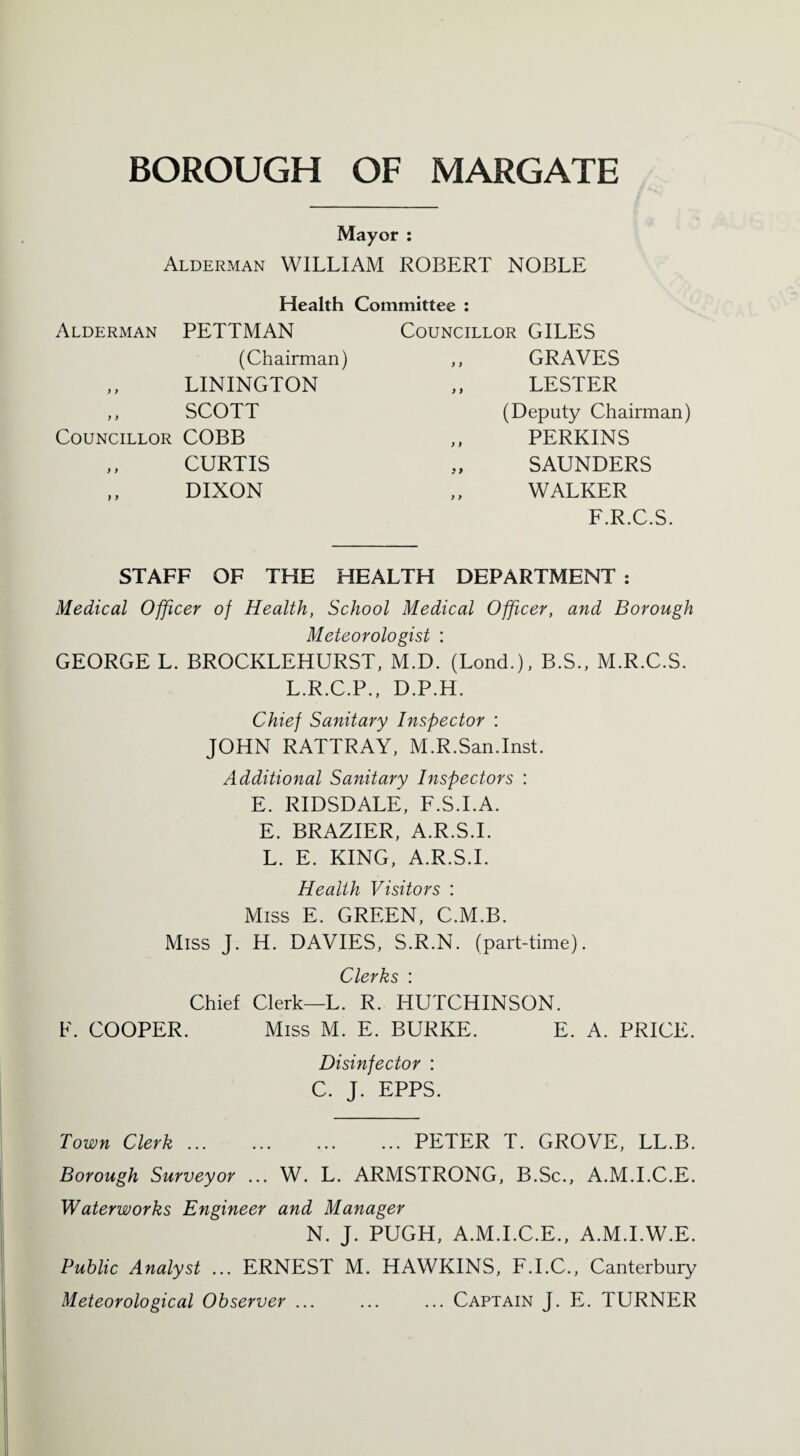 Mayor : Alderman WILLIAM ROBERT NOBLE Health Committee : Alderman PETTMAN Councillor GILES (Chairman) y) GRAVES )) LININGTON y) LESTER )) SCOTT (Deputy Chairman) Councillor COBB y y PERKINS )) CURTIS > y SAUNDERS f y DIXON y y WALKER F.R.C.S. STAFF OF THE HEALTH DEPARTMENT : Medical Officer of Health, School Medical Officer, and Borough Meteorologist : GEORGE L. BROCKLEHURST, M.D. (Lond.), B.S., M.R.C.S. L.R.C.P., D.P.H. Chief Sanitary Inspector : JOHN RATTRAY, MR.San.Inst. Additional Sanitary Inspectors : E. RIDSDALE, F.S.I.A. E. BRAZIER, A.R.S.I. L. E. KING, A.R.S.I. Health Visitors : Miss E. GREEN, C.M.B. Miss J. H. DAVIES, S.R.N. (part-time). Clerks : Chief Clerk—L. R. HUTCHINSON. F. COOPER. Miss M. E. BURKE. E. A. PRICE. Disinfector : C. J. EPPS. Town Clerk ... ... ... ... PETER T. GROVE, LL.B. Borough Surveyor ... W. L. ARMSTRONG, B.Sc., A.M.I.C.E. Waterworks Engineer and Manager N. J. PUGH, A.M.I.C.E., A.M.I.W.E. Public Analyst ... ERNEST M. HAWKINS, F.I.C., Canterbury Meteorological Observer ... ... ... Captain J. E. TURNER