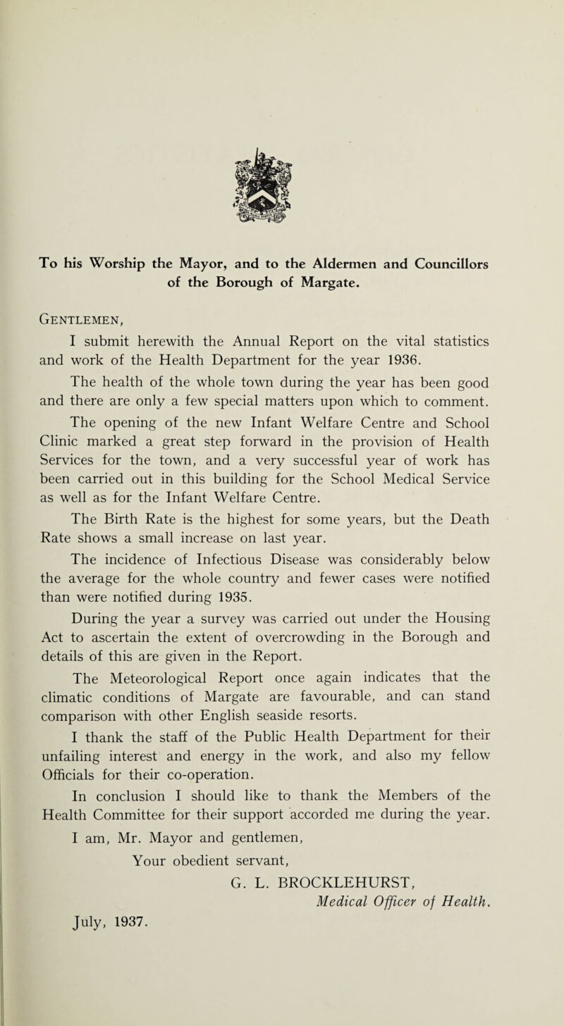 To his Worship the Mayor, and to the Aldermen and Councillors of the Borough of Margate. Gentlemen, I submit herewith the Annual Report on the vital statistics and work of the Health Department for the year 1936. The health of the whole town during the year has been good and there are only a few special matters upon which to comment. The opening of the new Infant Welfare Centre and School Clinic marked a great step forward in the provision of Health Services for the town, and a very successful year of work has been carried out in this building for the School Medical Service as well as for the Infant Welfare Centre. The Birth Rate is the highest for some years, but the Death Rate shows a small increase on last year. The incidence of Infectious Disease was considerably below the average for the whole country and fewer cases were notified than were notified during 1935. During the year a survey was carried out under the Housing Act to ascertain the extent of overcrowding in the Borough and details of this are given in the Report. The Meteorological Report once again indicates that the climatic conditions of Margate are favourable, and can stand comparison with other English seaside resorts. I thank the staff of the Public Health Department for their unfailing interest and energy in the work, and also my fellow Officials for their co-operation. In conclusion I should like to thank the Members of the Health Committee for their support accorded me during the year. I am, Mr. Mayor and gentlemen, Your obedient servant, G. L. BROCKLEHURST, Medical Officer of Health, July, 1937.
