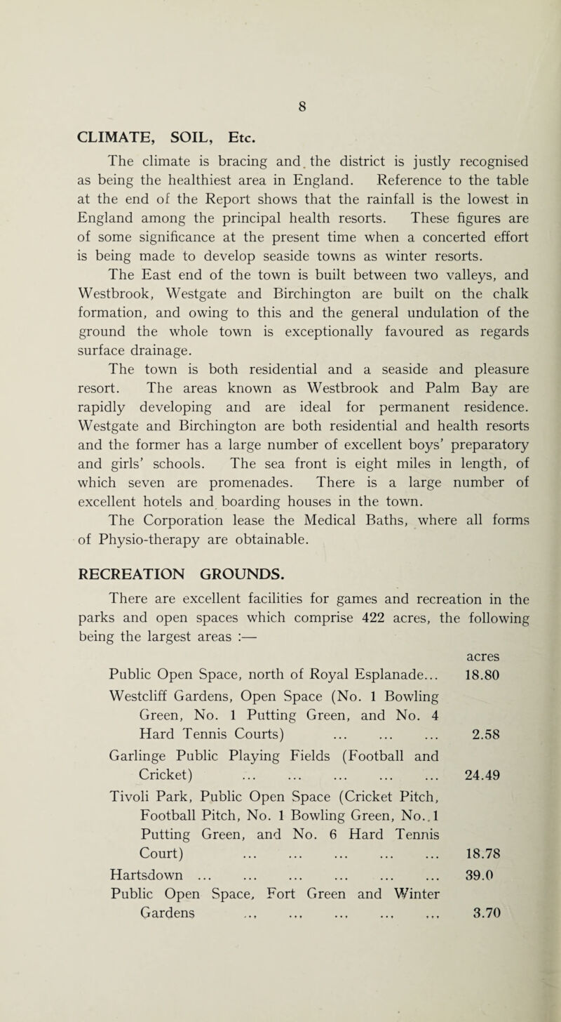 CLIMATE, SOIL, Etc. The climate is bracing and . the district is justly recognised as being the healthiest area in England. Reference to the table at the end of the Report shows that the rainfall is the lowest in England among the principal health resorts. These figures are of some significance at the present time when a concerted effort is being made to develop seaside towns as winter resorts. The East end of the town is built between two valleys, and Westbrook, Westgate and Birchington are built on the chalk formation, and owing to this and the general undulation of the ground the whole town is exceptionally favoured as regards surface drainage. The town is both residential and a seaside and pleasure resort. The areas known as Westbrook and Palm Bay are rapidly developing and are ideal for permanent residence. Westgate and Birchington are both residential and health resorts and the former has a large number of excellent boys’ preparatory and girls’ schools. The sea front is eight miles in length, of which seven are promenades. There is a large number of excellent hotels and boarding houses in the town. The Corporation lease the Medical Baths, where all forms of Physio-therapy are obtainable. RECREATION GROUNDS. There are excellent facilities for games and recreation in the parks and open spaces which comprise 422 acres, the following being the largest areas :— acres Public Open Space, north of Royal Esplanade... 18.80 Westcliff Gardens, Open Space (No. 1 Bowling Green, No. 1 Putting Green, and No. 4 Hard Tennis Courts) ... ... ... 2.58 Garlinge Public Playing Fields (Football and Cricket) ... ... ... ... ... 24.49 Tivoli Park, Public Open .Space (Cricket Pitch, Football Pitch, No. 1 Bowling Green, No..l Putting Green, and No. 6 Hard Tennis Court) ... ... ... ... ... 18.78 Hartsdown ... ... ... ... ... ... 39.0 Public Open Space, Fort Green and Winter Gardens . 3.70