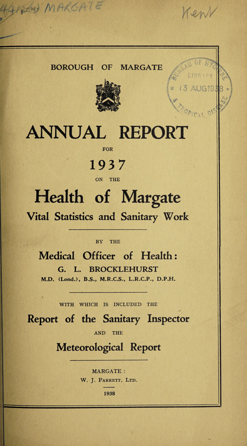 \y i0F «r>. fs> LIPR'oy » (3 AUG1 rs vJj V \ A ANNUAL REPORT FOR 1937 ON THE Health of Margate Vital Statistics and Sanitary Work BY THE w Medical Officer of Health: G. L. BROCKLEHURST M.D. (Lond.), B.S., M.R.C.S., L.R.C.P., D.P.H. WITH WHICH IS INCLUDED THE + . Report of the Sanitary Inspector AND THE Meteorological Report MARGATE : W. J. Parrett, Ltd.