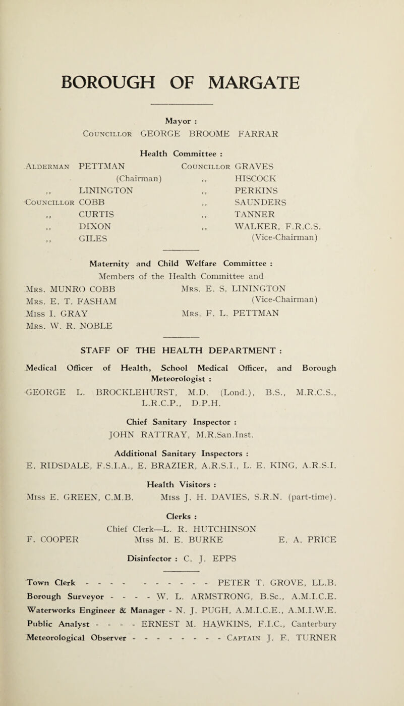 Mayor : Councillor GEORGE BROOME FARRAR Health Committee : Alderman PETTMAN (Chairman) ,, LININGTON Councillor COBB ,, CURTIS „ DIXON ,, GILES Councillor GRAVES ,, HISCOCIv PERKINS SAUNDERS TANNER „ WALKER, F.R.C.S. (Vice-Chairman) Maternity and Child Welfare Committee : Members of the Health Committee and Mrs. MUNRO COBB Mrs. E. S. LININGTON Mrs. E. T. FASHAM (Vice-Chairman) Miss I. GRAY Mrs. F. L. PETTMAN Mrs. W. R. NOBLE STAFF OF THE HEALTH DEPARTMENT : Medical Officer of Health, School Medical Officer, and Borough Meteorologist : ■GEORGE L. BROCKLEHURST, M.D. (Lond.), B.S., M.R.C.S., L.R.C.P., D.P.H. Chief Sanitary Inspector : JOHN RATTRAY, M.R.San.Inst. Additional Sanitary Inspectors : E. RIDSDALE, F.S.I.A., E. BRAZIER, A.R.S.I., L. E. KING, A.R.S.I. Health Visitors : Miss E. GREEN, C.M.B. Miss J. H. DAVIES, S.R.N. (part-time). Clerks : Chief Clerk—L. R. HUTCHINSON F. COOPER Miss M. E. BURKE E. A. PRICE Disinfector : C. J. EPPS Town Clerk.- - - - PETER T. GROVE, LL.B. Borough Surveyor - - - - W. L. ARMSTRONG, B.Sc., A.M.I.C.E. Waterworks Engineer 8C Manager - N. J. PUGH, A.M.I.C.E., A.M.I.W.E. Public Analyst - - - - ERNEST M. HAWKINS, F.I.C., Canterbury Meteorological Observer.___ Captain J. F. TURNER