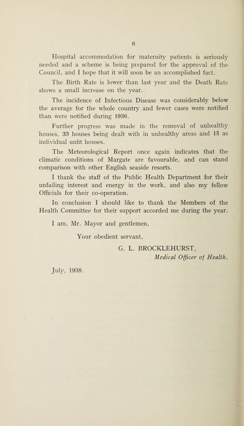 Hospital accommodation for maternity patients is seriously needed and a scheme is being prepared for the approval of the Council, and I hope that it will soon be an accomplished fact. The Birth Rate is lower than last year and the Death Rate shows a small increase on the year. The incidence of Infectious Disease was considerably below the average for the whole country and fewer cases were notified than were notified during 1936. Further progress was made in the removal of unhealthy houses, 33 houses being dealt with in unhealthy areas and 15 as individual unfit houses. The Meteorological Report once again indicates that the climatic conditions of Margate are favourable, and can stand comparison with other English seaside resorts. I thank the staff of the Public Health Department for their unfailing interest and energy in the work, and also my fellow Officials for their co-operation. In conclusion I should like to thank the Members of the Health Committee for their support accorded me during the year. I am, Mr. Mayor and gentlemen, Your obedient servant, G. L. BROCKLEHURST, Medical Officer of Health. July, 1938.