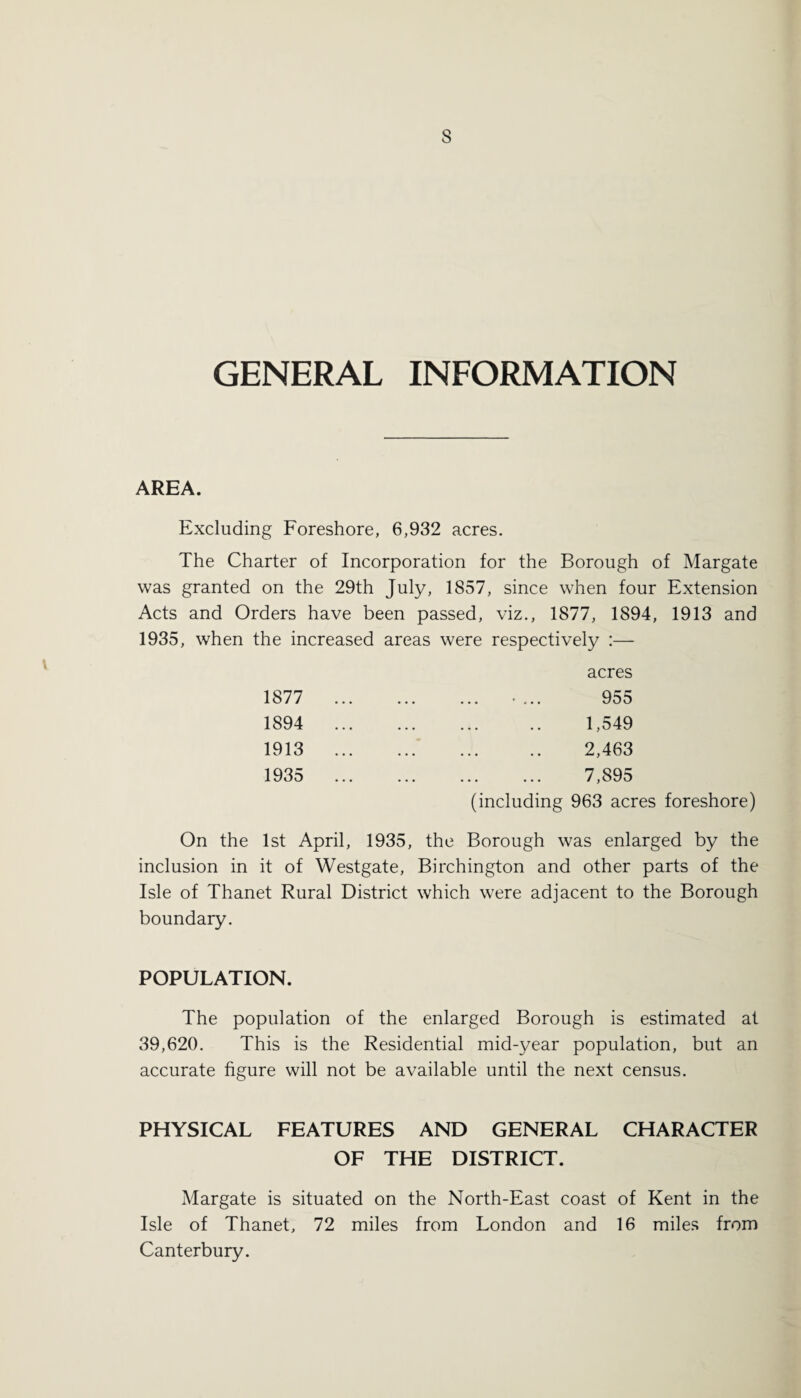 s GENERAL INFORMATION AREA. Excluding Foreshore, 6,932 acres. The Charter of Incorporation for the Borough of Margate was granted on the 29th July, 1857, since when four Extension Acts and Orders have been passed, viz., 1877, 1894, 1913 and 1935, when the increased areas were respectively :— acres 1877 1894 1913 1935 955 1,549 2,463 7,895 (including 963 acres foreshore) On the 1st April, 1935, the Borough was enlarged by the inclusion in it of Westgate, Birchington and other parts of the Isle of Thanet Rural District which were adjacent to the Borough boundary. POPULATION. The population of the enlarged Borough is estimated at 39,620. This is the Residential mid-year population, but an accurate figure will not be available until the next census. PHYSICAL FEATURES AND GENERAL CHARACTER OF THE DISTRICT. Margate is situated on the North-East coast of Kent in the Isle of Thanet, 72 miles from London and 16 miles from Canterbury.