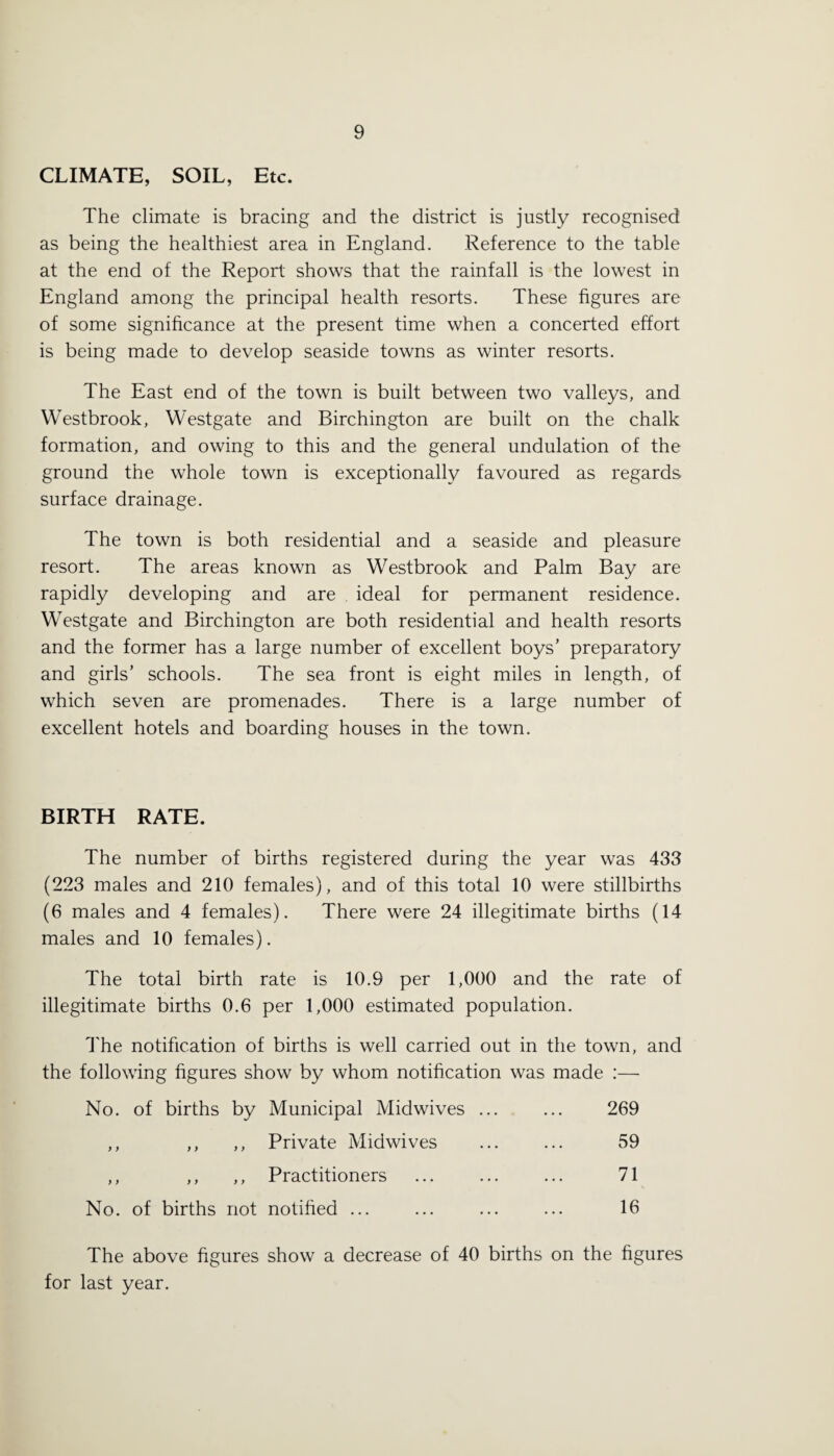 CLIMATE, SOIL, Etc. The climate is bracing and the district is justly recognised as being the healthiest area in England. Reference to the table at the end of the Report shows that the rainfall is the lowest in England among the principal health resorts. These figures are of some significance at the present time when a concerted effort is being made to develop seaside towns as winter resorts. The East end of the town is built between two valleys, and Westbrook, Westgate and Birchington are built on the chalk formation, and owing to this and the general undulation of the ground the whole town is exceptionally favoured as regards surface drainage. The town is both residential and a seaside and pleasure resort. The areas known as Westbrook and Palm Bay are rapidly developing and are ideal for permanent residence. Westgate and Birchington are both residential and health resorts and the former has a large number of excellent boys’ preparatory and girls’ schools. The sea front is eight miles in length, of which seven are promenades. There is a large number of excellent hotels and boarding houses in the town. BIRTH RATE. The number of births registered during the year was 433 (223 males and 210 females), and of this total 10 were stillbirths (6 males and 4 females). There were 24 illegitimate births (14 males and 10 females). The total birth rate is 10.9 per 1,000 and the rate of illegitimate births 0.6 per 1,000 estimated population. The notification of births is well carried out in the town, and the following figures show by whom notification was made :—■ No. of births by Municipal Miclwives ... ... 269 ,, ,, ,, Private Midwives ... ... 59 ,, ,, ,, Practitioners ... ... ... 71 No. of births not notified ... ... ... ... 16 The above figures show a decrease of 40 births on the figures for last year.