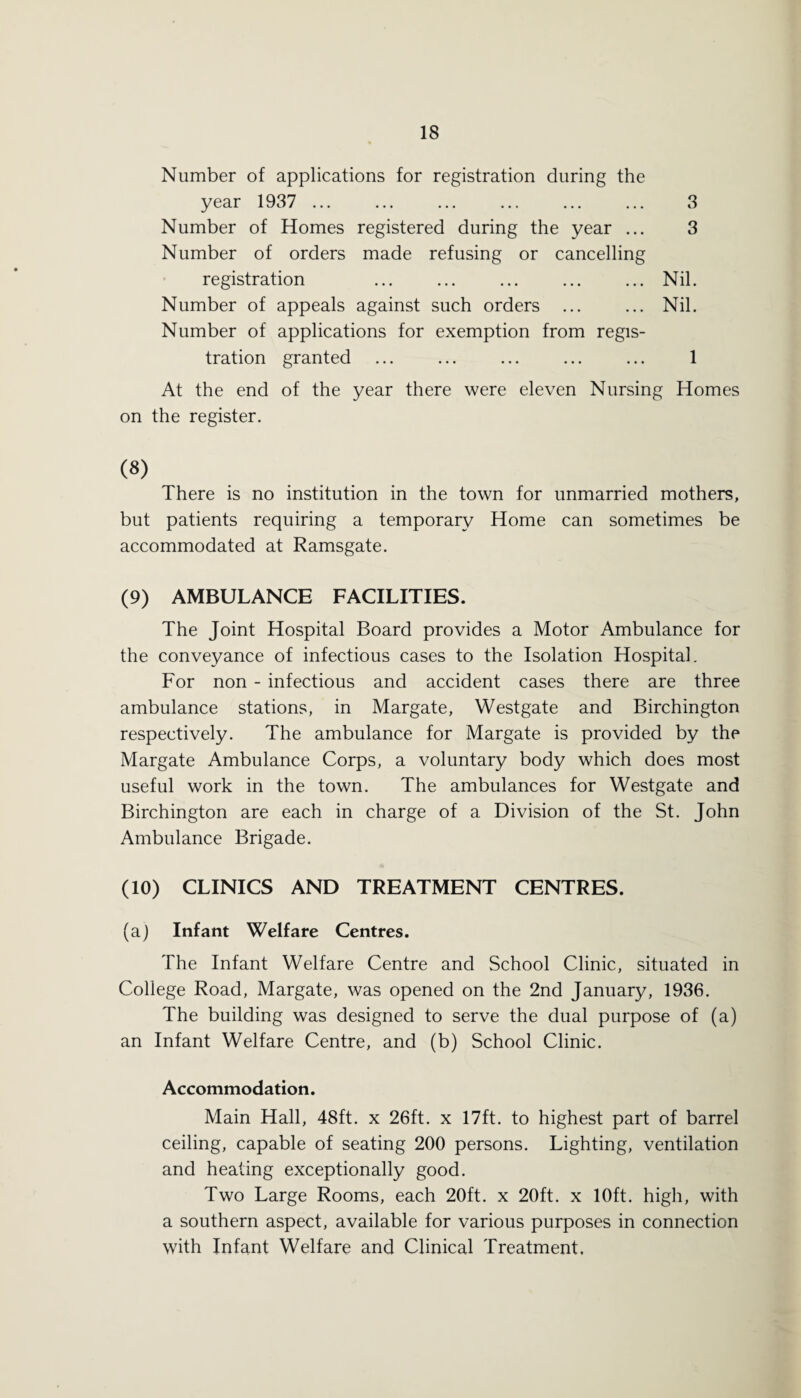 Number of applications for registration during the year 1937 ... ... ... ... ... ... 3 Number of Homes registered during the year ... 3 Number of orders made refusing or cancelling registration ... ... ... ... ... Nil. Number of appeals against such orders ... ... Nil. Number of applications for exemption from regis¬ tration granted ... ... ... ... ... 1 At the end of the year there were eleven Nursing Homes on the register. (8) There is no institution in the town for unmarried mothers, but patients requiring a temporary Home can sometimes be accommodated at Ramsgate. (9) AMBULANCE FACILITIES. The Joint Hospital Board provides a Motor Ambulance for the conveyance of infectious cases to the Isolation Hospital. For non - infectious and accident cases there are three ambulance stations, in Margate, Westgate and Birchington respectively. The ambulance for Margate is provided by the Margate Ambulance Corps, a voluntary body which does most useful work in the town. The ambulances for Westgate and Birchington are each in charge of a Division of the St. John Ambulance Brigade. (10) CLINICS AND TREATMENT CENTRES. (a) Infant Welfare Centres. The Infant Welfare Centre and School Clinic, situated in College Road, Margate, was opened on the 2nd January, 1936. The building was designed to serve the dual purpose of (a) an Infant Welfare Centre, and (b) School Clinic. Accommodation. Main Hall, 48ft. x 26ft. x 17ft. to highest part of barrel ceiling, capable of seating 200 persons. Lighting, ventilation and heating exceptionally good. Two Large Rooms, each 20ft. x 20ft. x 10ft. high, with a southern aspect, available for various purposes in connection with Infant Welfare and Clinical Treatment.