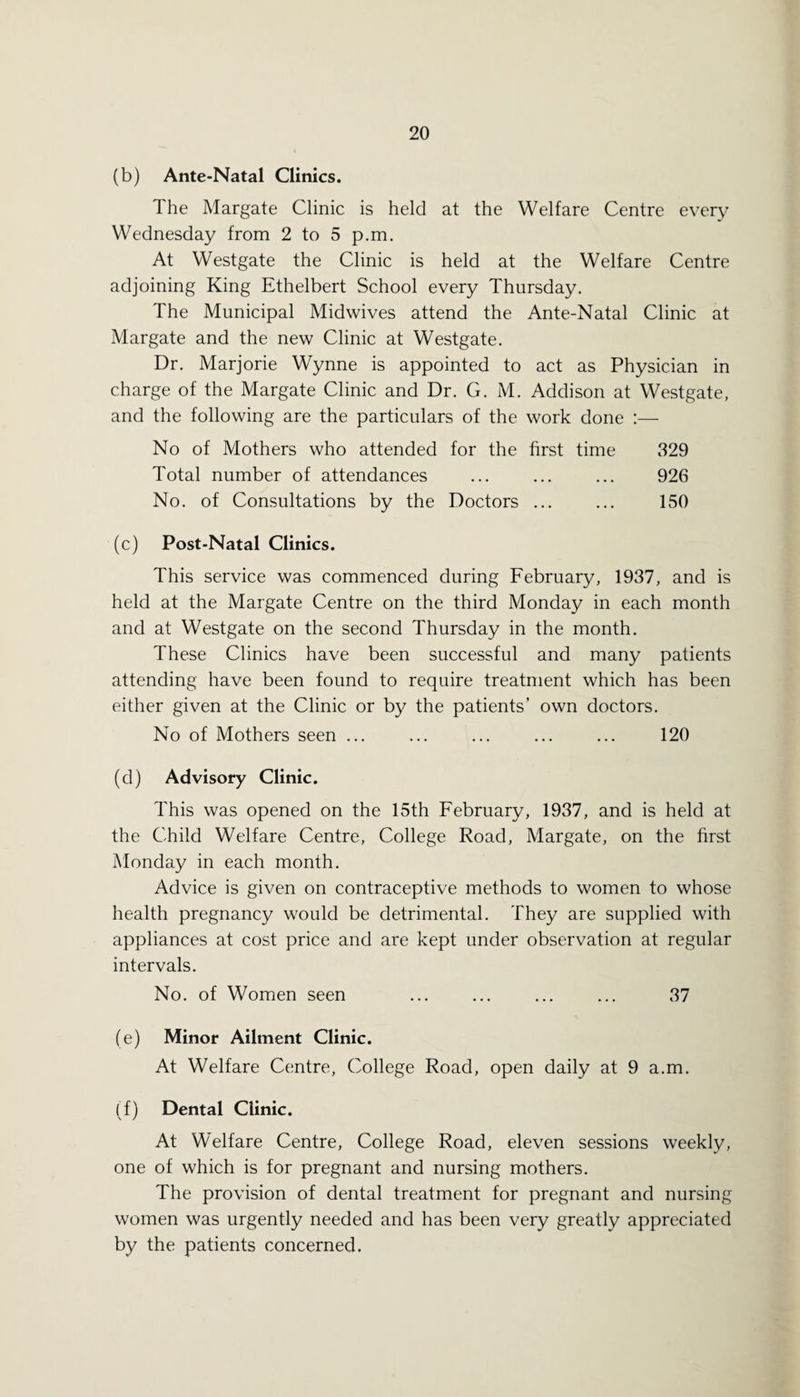 (b) Ante-Natal Clinics. The Margate Clinic is held at the Welfare Centre every Wednesday from 2 to 5 p.m. At Westgate the Clinic is held at the Welfare Centre adjoining King Ethelbert School every Thursday. The Municipal Midwives attend the Ante-Natal Clinic at Margate and the new Clinic at Westgate. Dr. Marjorie Wynne is appointed to act as Physician in charge of the Margate Clinic and Dr. G. M. Addison at Westgate, and the following are the particulars of the work done :— No of Mothers who attended for the first time 329 Total number of attendances ... ... ... 926 No. of Consultations by the Doctors ... ... 150 (c) Post-Natal Clinics. This service was commenced during February, 1937, and is held at the Margate Centre on the third Monday in each month and at Westgate on the second Thursday in the month. These Clinics have been successful and many patients attending have been found to require treatment which has been either given at the Clinic or by the patients’ own doctors. No of Mothers seen ... ... ... ... ... 120 (d) Advisory Clinic. This was opened on the 15th February, 1937, and is held at the Child Welfare Centre, College Road, Margate, on the first Monday in each month. Advice is given on contraceptive methods to women to whose health pregnancy would be detrimental. They are supplied with appliances at cost price and are kept under observation at regular intervals. No. of Women seen ... ... ... ... 37 (e) Minor Ailment Clinic. At Welfare Centre, College Road, open daily at 9 a.m. (f) Dental Clinic. At Welfare Centre, College Road, eleven sessions weekly, one of which is for pregnant and nursing mothers. The provision of dental treatment for pregnant and nursing women was urgently needed and has been very greatly appreciated by the patients concerned.