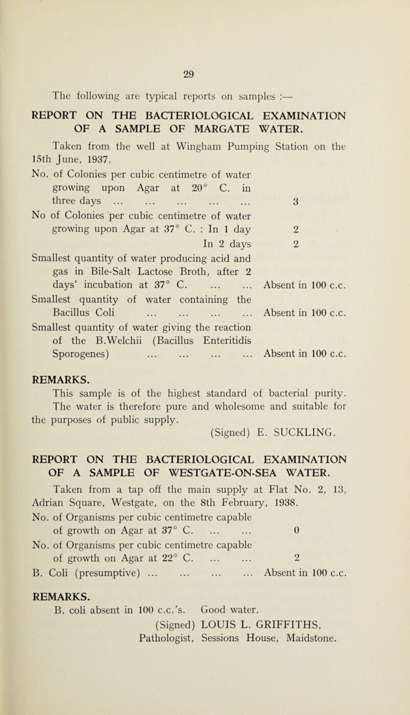 The following are typical reports on samples :— REPORT ON THE BACTERIOLOGICAL EXAMINATION OF A SAMPLE OF MARGATE WATER. Taken from the well at Wingham Pumping Station on the 15th June, 1937. No. of Colonies per cubic centimetre of water growing upon Agar at 20° C. in three days No of Colonies per cubic centimetre of water growing upon Agar at 37° C. : In 1 day In 2 days Smallest quantity of water producing acid and gas in Bile-Salt Lactose Broth, after 2 days’ incubation at 37° C. Smallest quantity of water containing the Bacillus Coli Smallest quantity of water giving the reaction of the B.Welchii (Bacillus Enteritidis Sporogenes) REMARKS. This sample is of the highest standard of bacterial purity. The water is therefore pure and wholesome and suitable for the purposes of public supply. (Signed) E. SUCKLING. REPORT ON THE BACTERIOLOGICAL EXAMINATION OF A SAMPLE OF WESTGATE-ON-SEA WATER. Taken from a tap off the main supply at Flat No. 2, 13, Adrian Square, Westgate, on the 8th February, 1938. No. of Organisms per cubic centimetre capable of growth on Agar at 37° C. ... ... 0 No. of Organisms per cubic centimetre capable of growth on Agar at 22° C. ... ... 2 B. Coli (presumptive) ... ... ... ... Absent in 100 c.c. REMARKS. B. coli absent in 100 c.c.’s. Good water. (Signed) LOUIS L. GRIFFITHS, Pathologist, Sessions House, Maidstone. 3 2 2 Absent in 100 c.c. Absent in 100 c.c. Absent in 100 c.c.