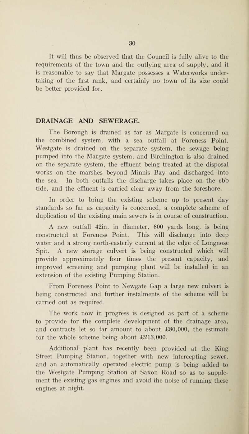 It will thus be observed that the Council is fully alive to the requirements of the town and the outlying area of supply, and it is reasonable to say that Margate possesses a Waterworks under¬ taking of the first rank, and certainly no town of its size could be better provided for. DRAINAGE AND SEWERAGE. The Borough is drained as far as Margate is concerned on the combined system, with a sea outfall at Foreness Point. Westgate is drained on the separate system, the sewage being pumped into the Margate system, and Birchington is also drained on the separate system, the effluent being treated at the disposal works on the marshes beyond Minnis Bay and discharged into the sea. In both outfalls the discharge takes place on the ebb tide, and the effluent is carried clear away from the foreshore. In order to bring the existing scheme up to present day standards so far as capacity is concerned, a complete scheme of duplication of the existing main sewers is in course of construction. A new outfall 42in. in diameter, 600 yards long, is being constructed at Foreness Point. This will discharge into deep water and a strong north-easterly current at the edge of Longnose Spit. A new storage culvert is being constructed which will provide approximately four times the present capacity, and improved screening and pumping plant will be installed in an extension of the existing Pumping Station. From Foreness Point to Newgate Gap a large new culvert is being constructed and further instalments of the scheme will be carried out as required. The work now in progress is designed as part of a scheme to provide for the complete development of the drainage area, and contracts let so far amount to about £80,000, the estimate for the whole scheme being about £213,000. Additional plant has recently been provided at the King Street Pumping Station, together with new intercepting sewer, and an automatically operated electric pump is being added to the Westgate Pumping Station at Saxon Road so as to supple¬ ment the existing gas engines and avoid the noise of running these engines at night.