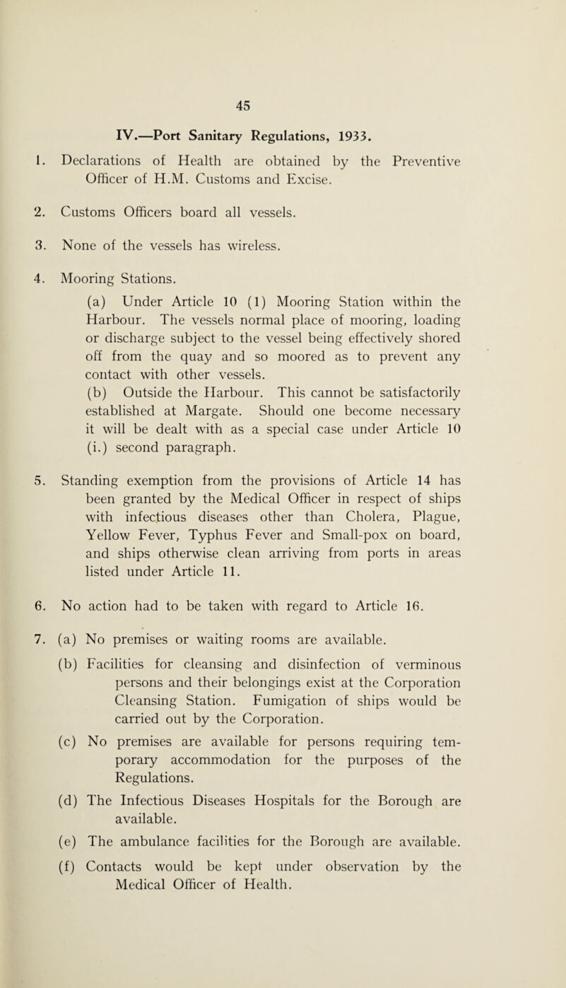 IV.—Port Sanitary Regulations, 1933. 1. Declarations of Health are obtained by the Preventive Officer of H.M. Customs and Excise. 2. Customs Officers board all vessels. 3. None of the vessels has wireless. 4. Mooring Stations. (a) Under Article 10 (1) Mooring Station within the Harbour. The vessels normal place of mooring, loading or discharge subject to the vessel being effectively shored off from the quay and so moored as to prevent any contact with other vessels. (b) Outside the Harbour. This cannot be satisfactorily established at Margate. Should one become necessary it will be dealt with as a special case under Article 10 (i.) second paragraph. 5. Standing exemption from the provisions of Article 14 has been granted by the Medical Officer in respect of ships with infectious diseases other than Cholera, Plague, Yellow Fever, Typhus Fever and Small-pox on board, and ships otherwise clean arriving from ports in areas listed under Article 11. 6. No action had to be taken with regard to Article 16. 7. (a) No premises or waiting rooms are available. (b) Facilities for cleansing and disinfection of verminous persons and their belongings exist at the Corporation Cleansing Station. Fumigation of ships would be carried out by the Corporation. (c) No premises are available for persons requiring tem¬ porary accommodation for the purposes of the Regulations. (d) The Infectious Diseases Hospitals for the Borough are available. (e) The ambulance facilities for the Borough are available. (f) Contacts would be kept under observation by the Medical Officer of Health.