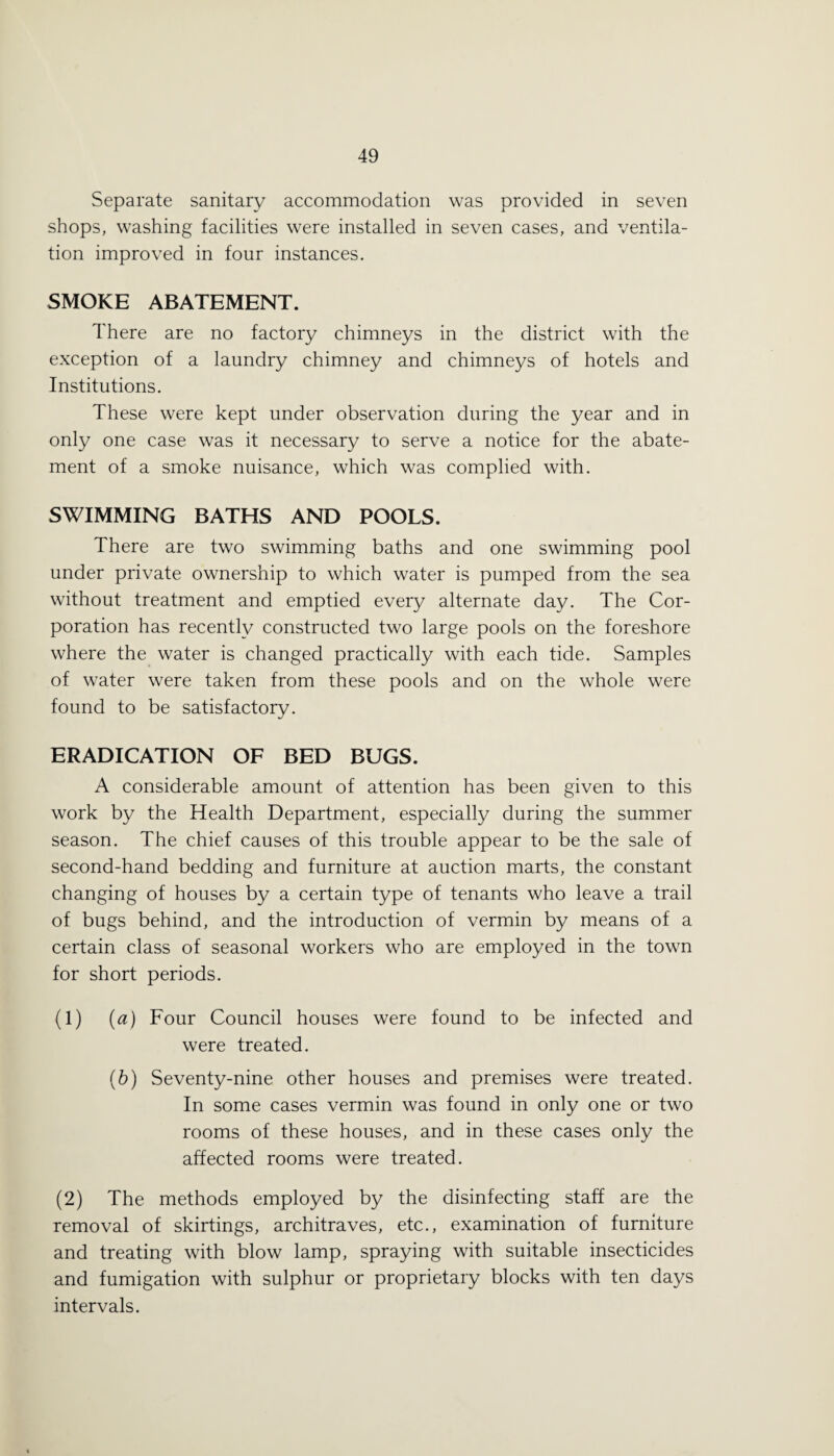 Separate sanitary accommodation was provided in seven shops, washing facilities were installed in seven cases, and ventila¬ tion improved in four instances. SMOKE ABATEMENT. There are no factory chimneys in the district with the exception of a laundry chimney and chimneys of hotels and Institutions. These were kept under observation during the year and in only one case was it necessary to serve a notice for the abate¬ ment of a smoke nuisance, which was complied with. SWIMMING BATHS AND POOLS. There are two swimming baths and one swimming pool under private ownership to which water is pumped from the sea without treatment and emptied every alternate day. The Cor¬ poration has recently constructed two large pools on the foreshore where the water is changed practically with each tide. Samples of water were taken from these pools and on the whole were found to be satisfactory. ERADICATION OF BED BUGS. A considerable amount of attention has been given to this work by the Health Department, especially during the summer season. The chief causes of this trouble appear to be the sale of second-hand bedding and furniture at auction marts, the constant changing of houses by a certain type of tenants who leave a trail of bugs behind, and the introduction of vermin by means of a certain class of seasonal workers who are employed in the town for short periods. (1) (a) Four Council houses were found to be infected and were treated. (b) Seventy-nine other houses and premises were treated. In some cases vermin was found in only one or two rooms of these houses, and in these cases only the affected rooms were treated. (2) The methods employed by the disinfecting staff are the removal of skirtings, architraves, etc., examination of furniture and treating with blow lamp, spraying with suitable insecticides and fumigation with sulphur or proprietary blocks with ten days intervals.