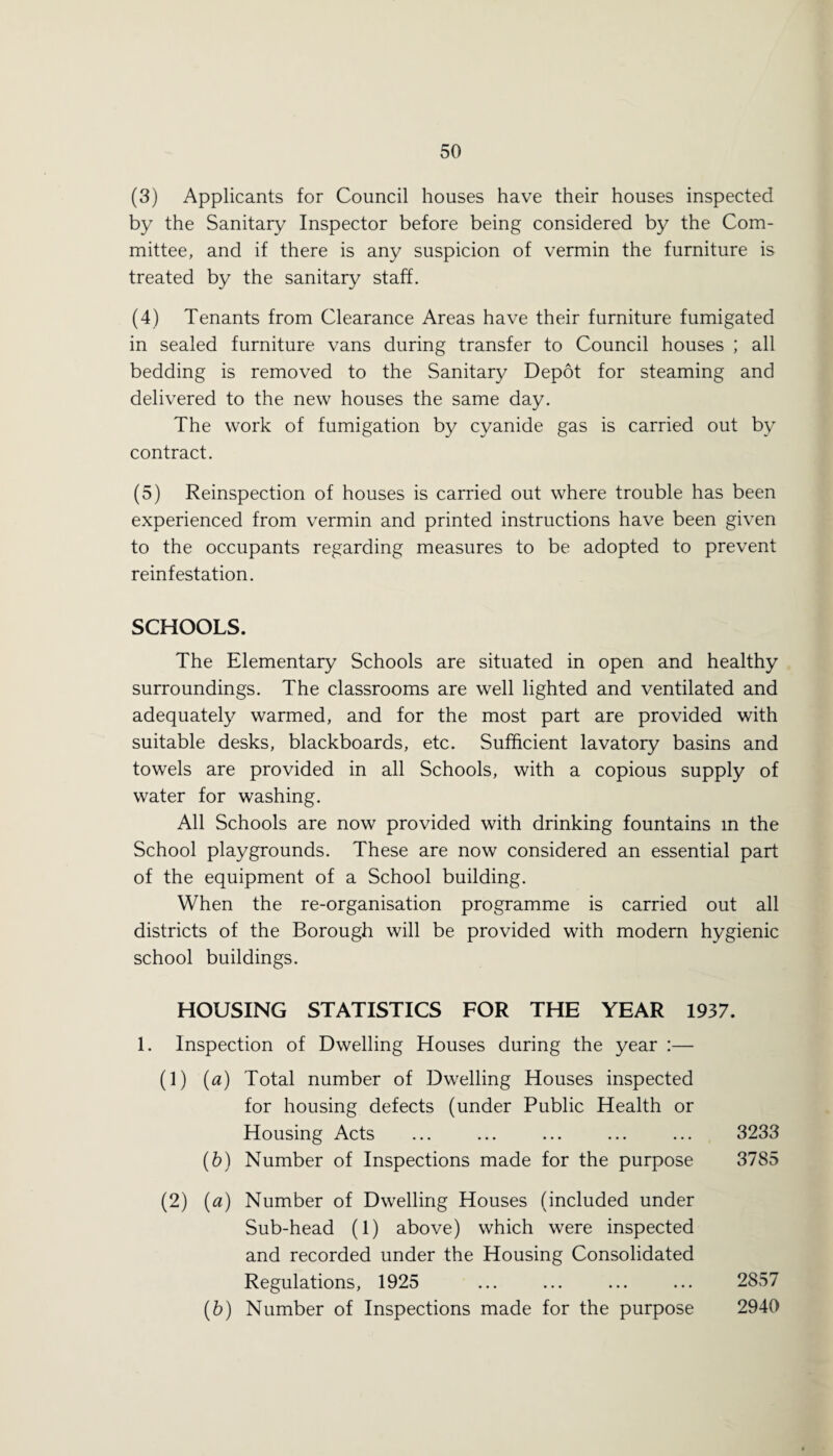 (3) Applicants for Council houses have their houses inspected by the Sanitary Inspector before being considered by the Com¬ mittee, and if there is any suspicion of vermin the furniture is treated by the sanitary staff. (4) Tenants from Clearance Areas have their furniture fumigated in sealed furniture vans during transfer to Council houses ; all bedding is removed to the Sanitary Depot for steaming and delivered to the new houses the same day. The work of fumigation by cyanide gas is carried out by contract. (5) Reinspection of houses is carried out where trouble has been experienced from vermin and printed instructions have been given to the occupants regarding measures to be adopted to prevent reinfestation. SCHOOLS. The Elementary Schools are situated in open and healthy surroundings. The classrooms are well lighted and ventilated and adequately warmed, and for the most part are provided with suitable desks, blackboards, etc. Sufficient lavatory basins and towels are provided in all Schools, with a copious supply of water for washing. All Schools are now provided with drinking fountains in the School playgrounds. These are now considered an essential part of the equipment of a School building. When the re-organisation programme is carried out all districts of the Borough will be provided with modern hygienic school buildings. HOUSING STATISTICS FOR THE YEAR 1937. 1. Inspection of Dwelling Houses during the year :— (1) (a) Total number of Dwelling Houses inspected for housing defects (under Public Health or Housing Acts (6) Number of Inspections made for the purpose (2) (a) Number of Dwelling Houses (included under Sub-head (1) above) which were inspected and recorded under the Housing Consolidated Regulations, 1925 (6) Number of Inspections made for the purpose 3233 3785 2857 2940