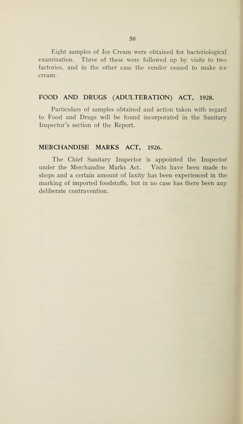 Eight samples of Ice Cream were obtained for bacteriological examination. Three of these were followed up by visits to two factories, and in the other case the vendor ceased to make ice cream. FOOD AND DRUGS (ADULTERATION) ACT, 1928. Particulars of samples obtained and action taken with regard to Food and Drugs will be found incorporated in the Sanitary Inspector’s section of the Report. MERCHANDISE MARKS ACT, 1926. The Chief Sanitary Inspector is appointed the Inspector under the Merchandise Marks Act. Visits have been made to shops and a certain amount of laxity has been experienced in the marking of imported foodstuffs, but in no case has there been any deliberate contravention.