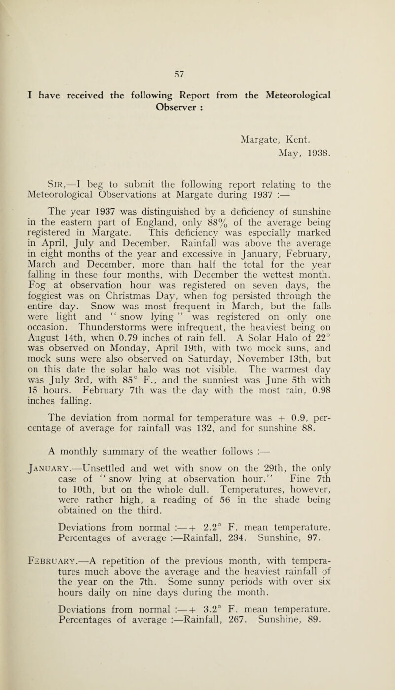 I have received the following Report from the Meteorological Observer : Margate, Kent. May, 1938. Sir,—I beg to submit the following report relating to the Meteorological Observations at Margate during 1937 :— The year 1937 was distinguished by a deficiency of sunshine in the eastern part of England, only 88% of the average being registered in Margate. This deficiency was especially marked in April, July and December. Rainfall was above the average in eight months of the year and excessive in January, February, March and December, more than half the total for the year falling in these four months, with December the wettest month. Fog at observation hour was registered on seven days, the foggiest was on Christmas Day, when fog persisted through the entire day. Snow was most frequent in March, but the falls were light and “ snow lying ” was registered on only one occasion. Thunderstorms were infrequent, the heaviest being on August 14th, when 0.79 inches of rain fell. A Solar Halo of 22° was observed on Monday, April 19th, with two mock suns, and mock suns were also observed on Saturday, November 13th, but on this date the solar halo was not visible. The warmest day was July 3rd, with 85° F., and the sunniest was June 5th with 15 hours. February 7th was the day with the most rain, 0.98 inches falling. The deviation from normal for temperature was + 0.9, per¬ centage of average for rainfall was 132, and for sunshine 88. A monthly summary of the weather follows :— January.—Unsettled and wet with snow on the 29th, the only case of  snow lying at observation hour.” Fine 7th to 10th, but on the whole dull. Temperatures, however, were rather high, a reading of 56 in the shade being obtained on the third. Deviations from normal :-2.2° F. mean temperature. Percentages of average :—Rainfall, 234. Sunshine, 97. February.—A repetition of the previous month, with tempera¬ tures much above the average and the heaviest rainfall of the year on the 7th. Some sunny periods with over six hours daily on nine days during the month. Deviations from normal :-b 3.2° F. mean temperature. Percentages of average :—Rainfall, 267. Sunshine, 89.