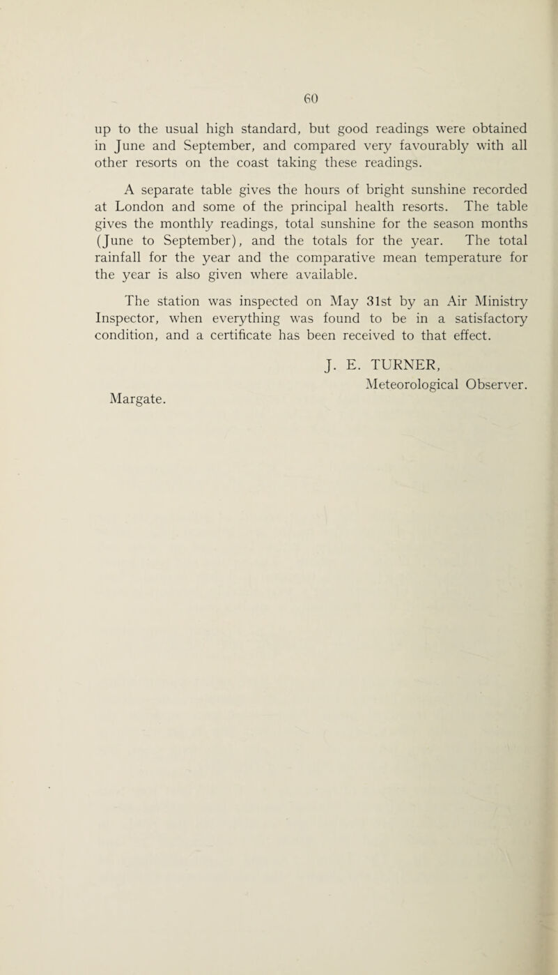 up to the usual high standard, but good readings were obtained in June and September, and compared very favourably with all other resorts on the coast taking these readings. A separate table gives the hours of bright sunshine recorded at London and some of the principal health resorts. The table gives the monthly readings, total sunshine for the season months (June to September), and the totals for the year. The total rainfall for the year and the comparative mean temperature for the year is also given where available. The station was inspected on May 31st by an Air Ministry Inspector, when everything was found to be in a satisfactory condition, and a certificate has been received to that effect. J. E. TURNER, Meteorological Observer. Margate.
