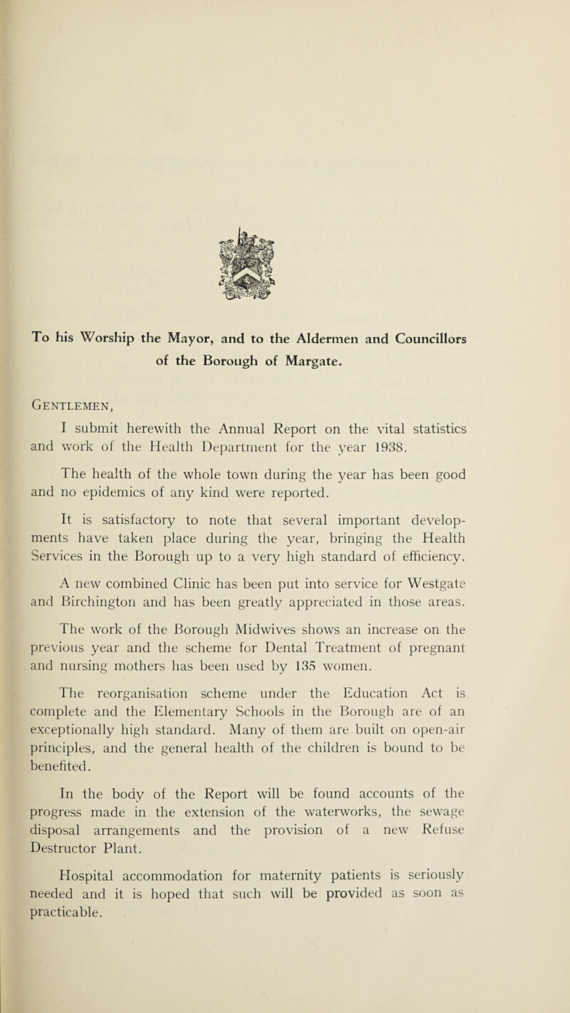 To his Worship the Mayor, and to the Aldermen and Councillors of the Borough of Margate. Gentlemen, I submit herewith the Annual Report on the vital statistics and work of the Health Department for the year 1938. The health of the whole town during the year has been good and no epidemics of any kind were reported. It is satisfactory to note that several important develop¬ ments have taken place during the year, bringing the Health Services in the Borough up to a very high standard of efficiency. A new combined Clinic has been put into service for Westgate and Birchington and has been greatly appreciated in those areas. The work of the Borough Midwives shows an increase on the previous year and the scheme for Dental Treatment of pregnant and nursing mothers has been used by 135 women. The reorganisation scheme under the Education Act is complete and the Elementary Schools in the Borough are of an exceptionally high standard. Many of them are built on open-air principles, and the general health of the children is bound to be benefited. Tn the body of the Report will be found accounts of the progress made in the extension of the waterworks, the sewage disposal arrangements and the provision of a new Refuse Destructor Plant. Hospital accommodation for maternity patients is seriously needed and it is hoped that such will be provided as soon as practicable.