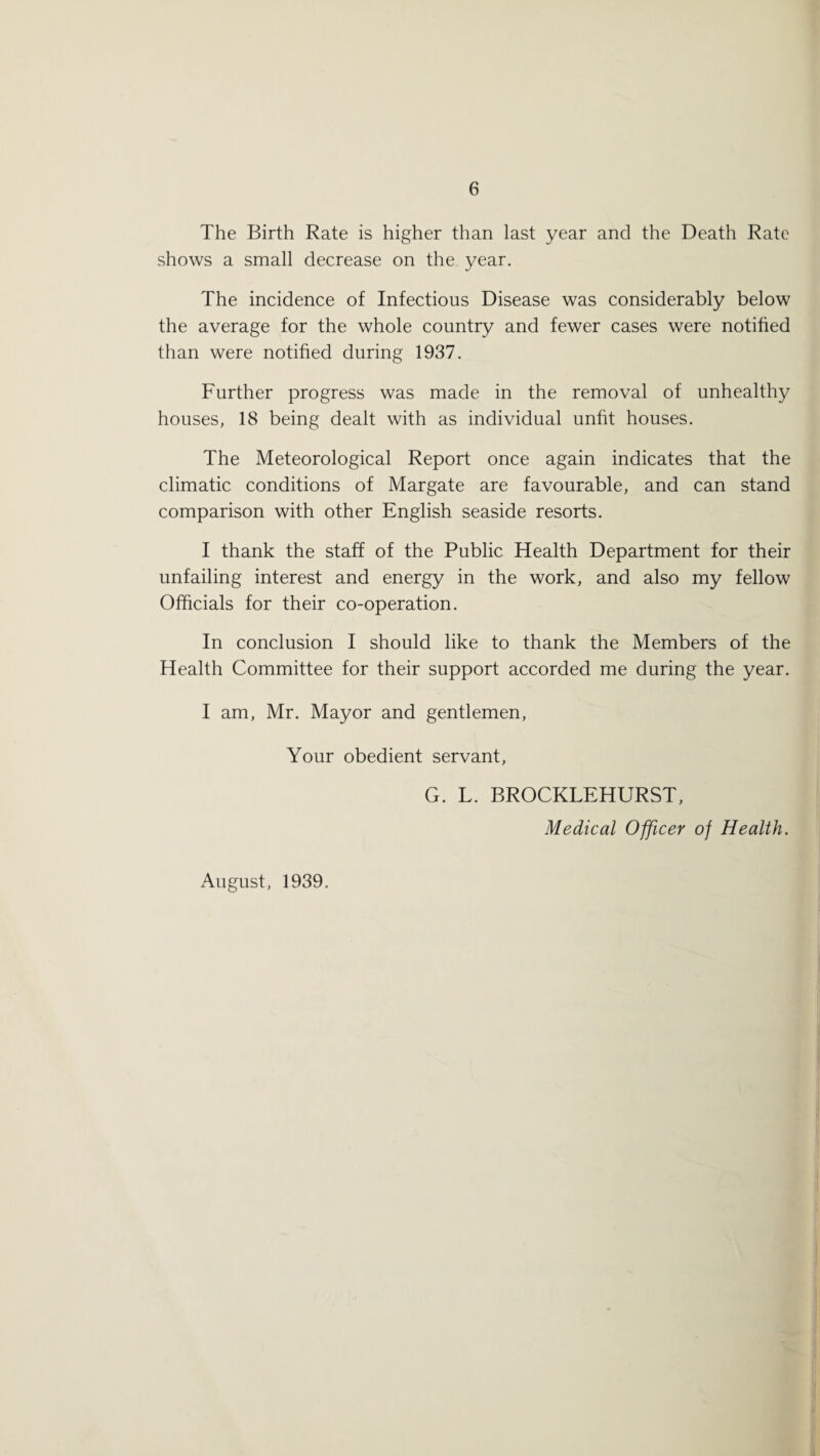 The Birth Rate is higher than last year and the Death Rate shows a small decrease on the year. The incidence of Infectious Disease was considerably below the average for the whole country and fewer cases were notified than were notified during 1937. Further progress was made in the removal of unhealthy houses, 18 being dealt with as individual unfit houses. The Meteorological Report once again indicates that the climatic conditions of Margate are favourable, and can stand comparison with other English seaside resorts. I thank the staff of the Public Health Department for their unfailing interest and energy in the work, and also my fellow Officials for their co-operation. In conclusion I should like to thank the Members of the Health Committee for their support accorded me during the year. I am, Mr. Mayor and gentlemen, Your obedient servant, G. L. BROCKLEHURST, Medical Officer of Health. August, 1939.