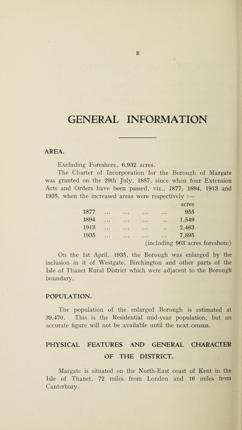 GENERAL INFORMATION AREA. Excluding Foreshore, 6,932 acres. The Charter of Incorporation for the Borough of Margate was granted on the 29th July, 1857, since when four Extension Acts and Orders have been passed, viz., 1877, 1894, 1913 and 1935, when the increased areas were respectively :— acres 1877 1894 1913 1935 955 1,549 2,463 . 7,895 (including 963 acres foreshore) On the 1st April, 1935, the Borough was enlarged by the inclusion in it of Westgate, Birchington and other parts of the Isle of Thanet Rural District which were adjacent to the Borough boundary. POPULATION. The population of the enlarged Borough is estimated at 39,470. This is the Residential mid-year population, but an accurate figure will not be available until the next census. PHYSICAL FEATURES AND GENERAL CHARACTER OF THE DISTRICT. Margate is situated on the North-East coast of Kent in the Isle of Thanet, 72 miles from London and 16 miles from Canterbury.