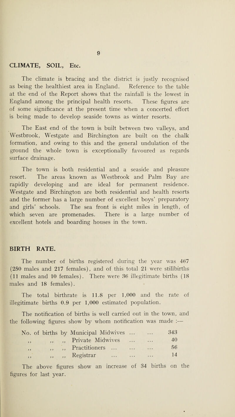 CLIMATE, SOIL, Etc. The climate is bracing and the district is justly recognised as being the healthiest area in England. Reference to the table at the end of the Report shows that the rainfall is the lowest in England among the principal health resorts. These figures are of some significance at the present time when a concerted effort is being made to develop seaside towns as winter resorts. The East end of the town is built between two valleys, and Westbrook, Westgate and Birchington are built on the chalk formation, and owing to this and the general undulation of the ground the whole town is exceptionally favoured as regards surface drainage. The town is both residential and a seaside and pleasure resort. The areas known as Westbrook and Palm Bay are rapidly developing and are ideal for permanent residence. Westgate and Birchington are both residential and health resorts and the former has a large number of excellent boys’ preparatory and girls’ schools. The sea front is eight miles in length, of which seven are promenades. There is a large number of excellent hotels and boarding houses in the town. BIRTH RATE. The number of births registered during the year was 467 (250 males and 217 females), and of this total 21 were stillbirths (11 males and 10 females). There were 36 illegitimate births (18 males and 18 females). The total birthrate is 11.8 per 1,000 and the rate of illegitimate births 0.9 per 1,000 estimated population. The notification of births is well carried out in the town, and the following figures show by whom notification was made :— No. of births by Municipal Midwives ... ... 343 ,, ,, ,, Private Midwives ... ... 40 ,, ,, ,, Practitioners ... ... ... 56 ,, ,, ,, Registrar . 14 The above figures show an increase of 34 births on the figures for last year.