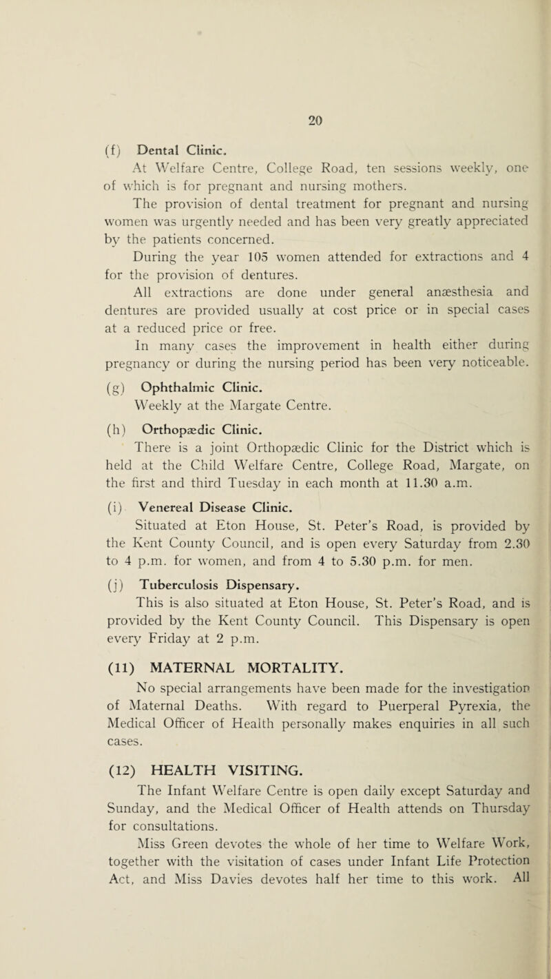(f) Dental Clinic. At Welfare Centre, College Road, ten sessions weekly, one of which is for pregnant and nursing mothers. The provision of dental treatment for pregnant and nursing women was urgently needed and has been very greatly appreciated by the patients concerned. During the year 105 women attended for extractions and 4 for the provision of dentures. All extractions are done under general anaesthesia and dentures are provided usually at cost price or in special cases at a reduced price or free. In many cases the improvement in health either during pregnancy or during the nursing period has been very noticeable. (g) Ophthalmic Clinic. Weekly at the Margate Centre. (h) Orthopedic Clinic. There is a joint Orthopaedic Clinic for the District which is held at the Child Welfare Centre, College Road, Margate, on the first and third Tuesday in each month at 11.30 a.m. (i) Venereal Disease Clinic. Situated at Eton House, St. Peter’s Road, is provided by the Kent County Council, and is open every Saturday from 2.30 to 4 p.m. for women, and from 4 to 5.30 p.m. for men. (j) Tuberculosis Dispensary. This is also situated at Eton House, St. Peter’s Road, and is provided by the Kent County Council. This Dispensary is open every Friday at 2 p.m. (11) MATERNAL MORTALITY. No special arrangements have been made for the investigation of Maternal Deaths. With regard to Puerperal Pyrexia, the Medical Officer of Health personally makes enquiries in all such cases. (12) HEALTH VISITING. The Infant Welfare Centre is open daily except Saturday and Sunday, and the Medical Officer of Health attends on Thursday for consultations. Miss Green devotes the whole of her time to Welfare Work, together with the visitation of cases under Infant Life Protection Act, and Miss Davies devotes half her time to this work. All