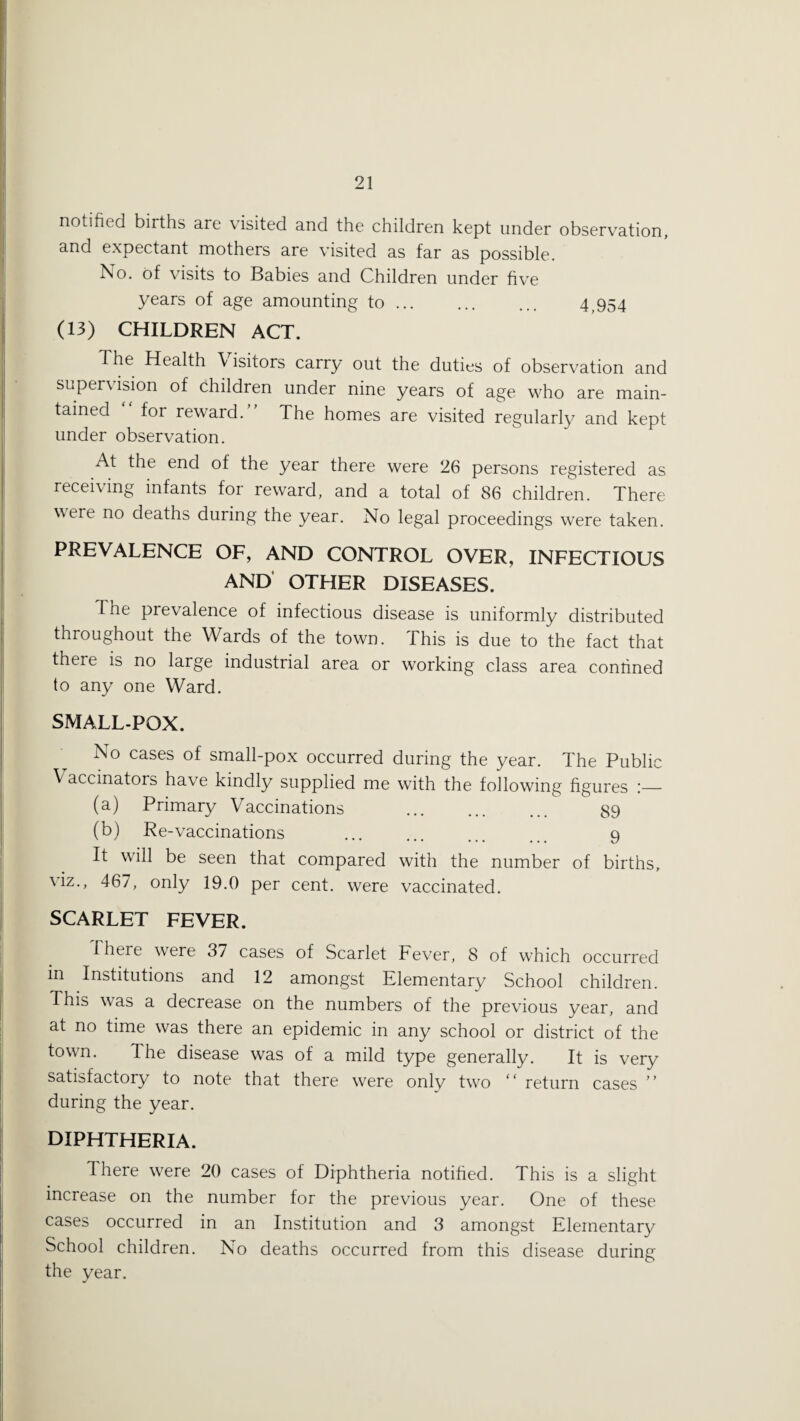 notified births are visited and the children kept under observation, and expectant mothers are visited as far as possible. No. of visits to Babies and Children under five years of age amounting to ... ... ... 4,954 (13) CHILDREN ACT. The Health \ isitors carry out the duties of observation and supervision of children under nine years of age who are main¬ tained for reward. The homes are visited regularly and kept under observation. At the end of the year there were 26 persons registered as receiving infants for reward, and a total of 86 children. There were no deaths during the year. No legal proceedings were taken. PREVALENCE OF, AND CONTROL OVER, INFECTIOUS AND OTHER DISEASES. The prevalence of infectious disease is uniformly distributed throughout the Wards of the town. This is due to the fact that there is no large industrial area or working class area confined to any one Ward. SMALL-POX. No cases of small-pox occurred during the year. The Public \ accinators have kindly supplied me with the following figures i_ (a) Primary Vaccinations . 89 (b) Re-vaccinations ... ... ... 9 It will be seen that compared with the number of births, \iz., 467, only 19.0 per cent, were vaccinated. SCARLET FEVER. There were 37 cases of Scarlet Fever, 8 of which occurred in Institutions and 12 amongst Elementary School children. This was a decrease on the numbers of the previous year, and at no time was there an epidemic in any school or district of the t°wn. The disease was of a mild type generally. It is very satisfactory to note that there were only two “ return cases ” during the year. DIPHTHERIA. There were 20 cases of Diphtheria notified. This is a slight increase on the number for the previous year. One of these cases occurred in an Institution and 3 amongst Elementary School children. No deaths occurred from this disease during the year.