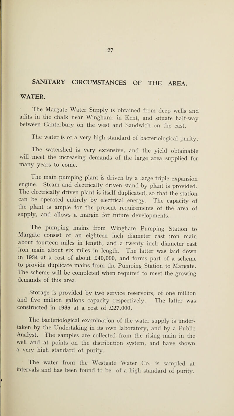 SANITARY CIRCUMSTANCES OF THE AREA. WATER. The Margate Water Supply is obtained from deep wells and adits in the chalk near Wingham, in Kent, and situate half-way between Canterbury on the west and Sandwich on the east. The water is of a very high standard of bacteriological purity. The watershed is very extensive, and the yield obtainable will meet the increasing demands of the large area supplied for many years to come. The main pumping plant is driven by a large triple expansion engine. Steam and electrically driven stand-by plant is provided. The electrically driven plant is itself duplicated, so that the station can be operated entirely by electrical energy. The capacity of the plant is ample for the present requirements of the area of supply, and allows a margin for future developments. The pumping mains from Wingham Pumping Station to Margate consist of an eighteen inch diameter cast iron main about fourteen miles in length, and a twenty inch diameter cast iron main about six miles in length. The latter was laid down in 1934 at a cost of about £40,000, and forms part of a scheme to provide duplicate mains from the Pumping Station to Margate. The scheme will be completed when required to meet the growing demands of this area. Storage is provided by two service reservoirs, of one million and five million gallons capacity respectively. The latter was constructed in 1935 at a cost of £27,000. The bacteriological examination of the water supply is under¬ taken by the Undertaking in its own laboratory, and by a Public Analyst. The samples are collected from the rising main in the well and at points on the distribution system, and have shown a very high standard of purity. The water from the Westgate Water Co. is sampled at intervals and has been found to be of a high standard of purity.