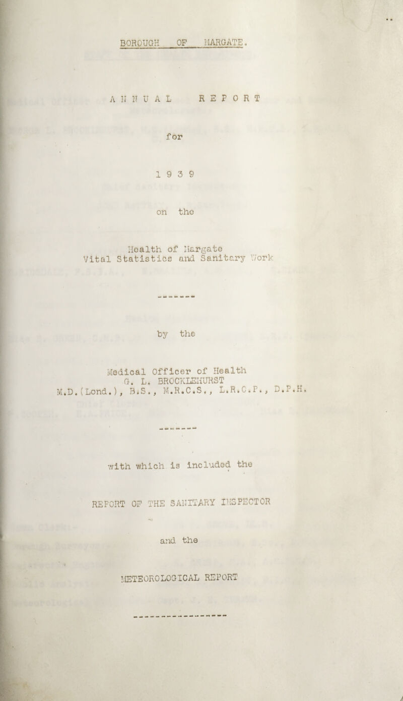 • <» BOROUGH OF MARGATE, A I I I'T U A L REPORT for 19 3 9 on the Health of Margate Vital Statistics and Sanitary Work by the Medical Officer of Health M * D.(Bond.) Or. L, BROCKLEHURST y B.S . , M.R.C•S , , L.R» C . I» , D.P.H. with which is included the REFORT OF THE SANITARY INSPECTOR and the METEOROLOGICAL REPORT