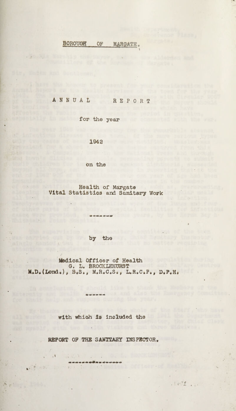 BOROUGH OF MAROATB. ANNUAL REPORT for the year 1942 on the Health of Margate Vital Statistics and Sanitary Work by the Medical Officer of Health G. L. BROCKLEHURST M«D•(Lond•)t B*S•9 M«R«C«S*j L«R•C»P•t D»P with which is included the REPORT OP THE SANITARY INSPECTOR.